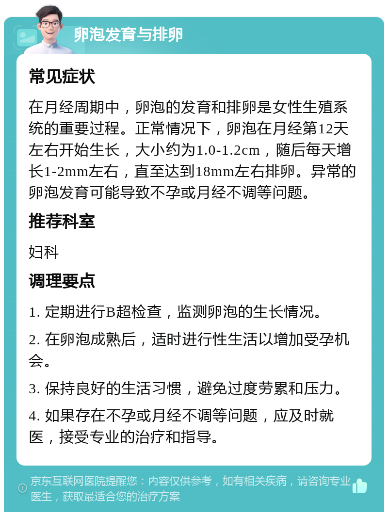 卵泡发育与排卵 常见症状 在月经周期中，卵泡的发育和排卵是女性生殖系统的重要过程。正常情况下，卵泡在月经第12天左右开始生长，大小约为1.0-1.2cm，随后每天增长1-2mm左右，直至达到18mm左右排卵。异常的卵泡发育可能导致不孕或月经不调等问题。 推荐科室 妇科 调理要点 1. 定期进行B超检查，监测卵泡的生长情况。 2. 在卵泡成熟后，适时进行性生活以增加受孕机会。 3. 保持良好的生活习惯，避免过度劳累和压力。 4. 如果存在不孕或月经不调等问题，应及时就医，接受专业的治疗和指导。