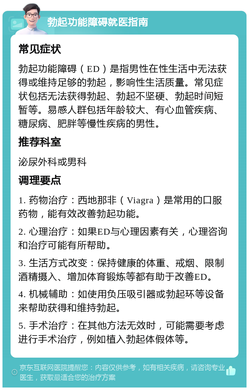 勃起功能障碍就医指南 常见症状 勃起功能障碍（ED）是指男性在性生活中无法获得或维持足够的勃起，影响性生活质量。常见症状包括无法获得勃起、勃起不坚硬、勃起时间短暂等。易感人群包括年龄较大、有心血管疾病、糖尿病、肥胖等慢性疾病的男性。 推荐科室 泌尿外科或男科 调理要点 1. 药物治疗：西地那非（Viagra）是常用的口服药物，能有效改善勃起功能。 2. 心理治疗：如果ED与心理因素有关，心理咨询和治疗可能有所帮助。 3. 生活方式改变：保持健康的体重、戒烟、限制酒精摄入、增加体育锻炼等都有助于改善ED。 4. 机械辅助：如使用负压吸引器或勃起环等设备来帮助获得和维持勃起。 5. 手术治疗：在其他方法无效时，可能需要考虑进行手术治疗，例如植入勃起体假体等。