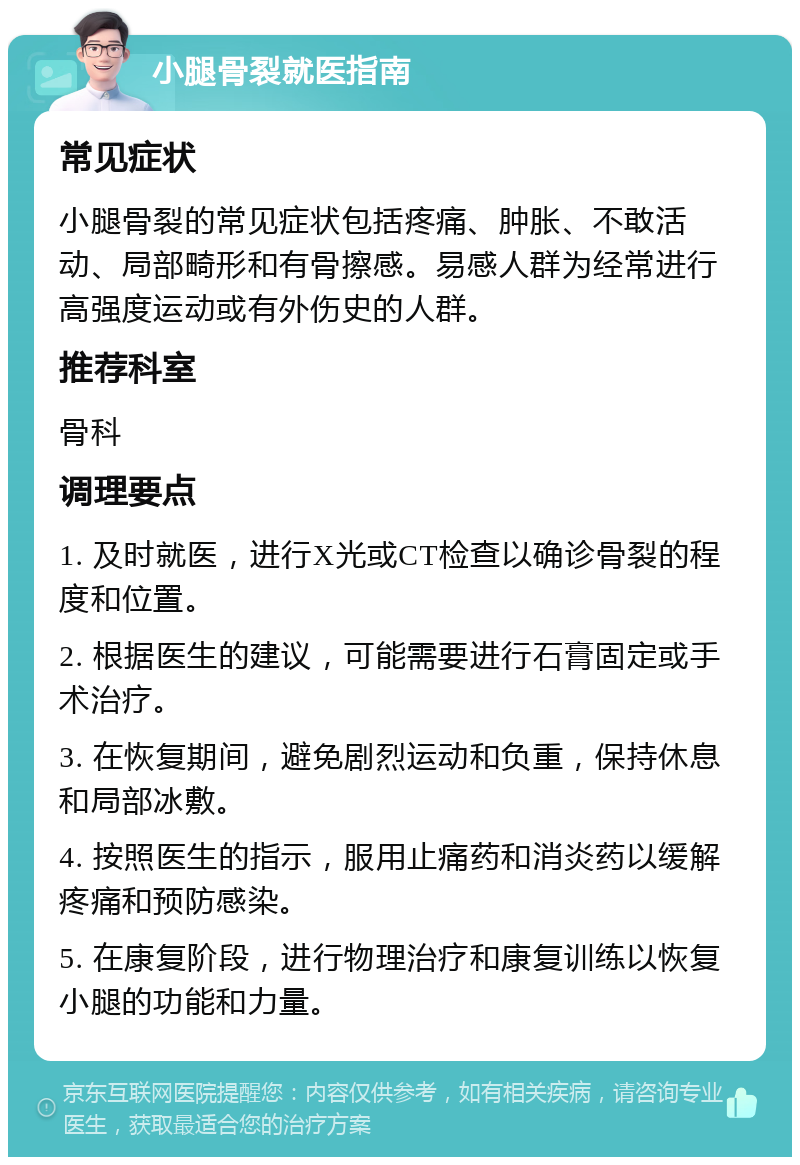 小腿骨裂就医指南 常见症状 小腿骨裂的常见症状包括疼痛、肿胀、不敢活动、局部畸形和有骨擦感。易感人群为经常进行高强度运动或有外伤史的人群。 推荐科室 骨科 调理要点 1. 及时就医，进行X光或CT检查以确诊骨裂的程度和位置。 2. 根据医生的建议，可能需要进行石膏固定或手术治疗。 3. 在恢复期间，避免剧烈运动和负重，保持休息和局部冰敷。 4. 按照医生的指示，服用止痛药和消炎药以缓解疼痛和预防感染。 5. 在康复阶段，进行物理治疗和康复训练以恢复小腿的功能和力量。