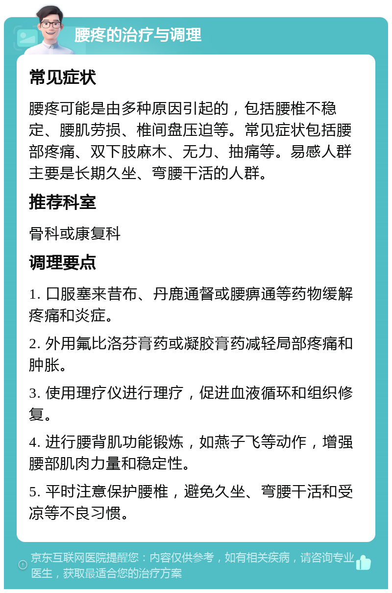 腰疼的治疗与调理 常见症状 腰疼可能是由多种原因引起的，包括腰椎不稳定、腰肌劳损、椎间盘压迫等。常见症状包括腰部疼痛、双下肢麻木、无力、抽痛等。易感人群主要是长期久坐、弯腰干活的人群。 推荐科室 骨科或康复科 调理要点 1. 口服塞来昔布、丹鹿通督或腰痹通等药物缓解疼痛和炎症。 2. 外用氟比洛芬膏药或凝胶膏药减轻局部疼痛和肿胀。 3. 使用理疗仪进行理疗，促进血液循环和组织修复。 4. 进行腰背肌功能锻炼，如燕子飞等动作，增强腰部肌肉力量和稳定性。 5. 平时注意保护腰椎，避免久坐、弯腰干活和受凉等不良习惯。