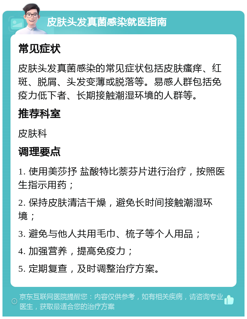 皮肤头发真菌感染就医指南 常见症状 皮肤头发真菌感染的常见症状包括皮肤瘙痒、红斑、脱屑、头发变薄或脱落等。易感人群包括免疫力低下者、长期接触潮湿环境的人群等。 推荐科室 皮肤科 调理要点 1. 使用美莎抒 盐酸特比萘芬片进行治疗，按照医生指示用药； 2. 保持皮肤清洁干燥，避免长时间接触潮湿环境； 3. 避免与他人共用毛巾、梳子等个人用品； 4. 加强营养，提高免疫力； 5. 定期复查，及时调整治疗方案。