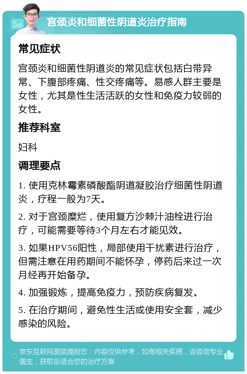 宫颈炎和细菌性阴道炎治疗指南 常见症状 宫颈炎和细菌性阴道炎的常见症状包括白带异常、下腹部疼痛、性交疼痛等。易感人群主要是女性，尤其是性生活活跃的女性和免疫力较弱的女性。 推荐科室 妇科 调理要点 1. 使用克林霉素磷酸酯阴道凝胶治疗细菌性阴道炎，疗程一般为7天。 2. 对于宫颈糜烂，使用复方沙棘汁油栓进行治疗，可能需要等待3个月左右才能见效。 3. 如果HPV56阳性，局部使用干扰素进行治疗，但需注意在用药期间不能怀孕，停药后来过一次月经再开始备孕。 4. 加强锻炼，提高免疫力，预防疾病复发。 5. 在治疗期间，避免性生活或使用安全套，减少感染的风险。