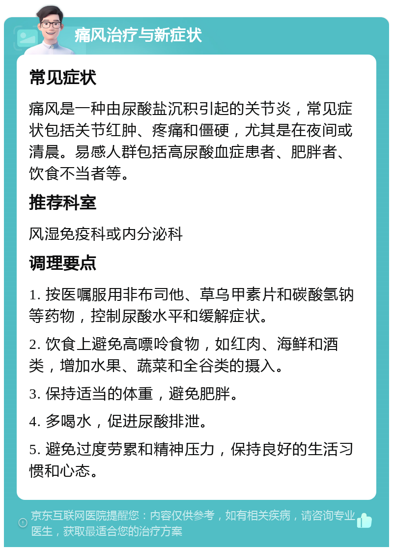 痛风治疗与新症状 常见症状 痛风是一种由尿酸盐沉积引起的关节炎，常见症状包括关节红肿、疼痛和僵硬，尤其是在夜间或清晨。易感人群包括高尿酸血症患者、肥胖者、饮食不当者等。 推荐科室 风湿免疫科或内分泌科 调理要点 1. 按医嘱服用非布司他、草乌甲素片和碳酸氢钠等药物，控制尿酸水平和缓解症状。 2. 饮食上避免高嘌呤食物，如红肉、海鲜和酒类，增加水果、蔬菜和全谷类的摄入。 3. 保持适当的体重，避免肥胖。 4. 多喝水，促进尿酸排泄。 5. 避免过度劳累和精神压力，保持良好的生活习惯和心态。