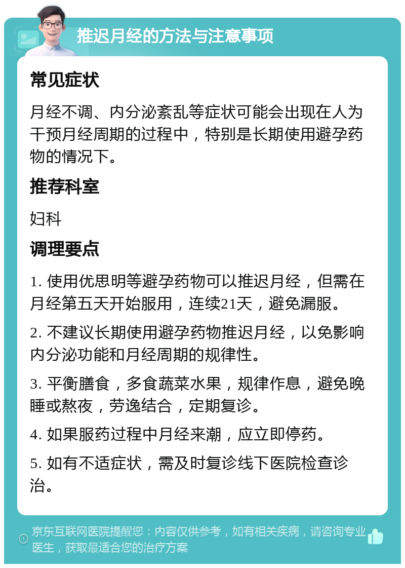 推迟月经的方法与注意事项 常见症状 月经不调、内分泌紊乱等症状可能会出现在人为干预月经周期的过程中，特别是长期使用避孕药物的情况下。 推荐科室 妇科 调理要点 1. 使用优思明等避孕药物可以推迟月经，但需在月经第五天开始服用，连续21天，避免漏服。 2. 不建议长期使用避孕药物推迟月经，以免影响内分泌功能和月经周期的规律性。 3. 平衡膳食，多食蔬菜水果，规律作息，避免晚睡或熬夜，劳逸结合，定期复诊。 4. 如果服药过程中月经来潮，应立即停药。 5. 如有不适症状，需及时复诊线下医院检查诊治。