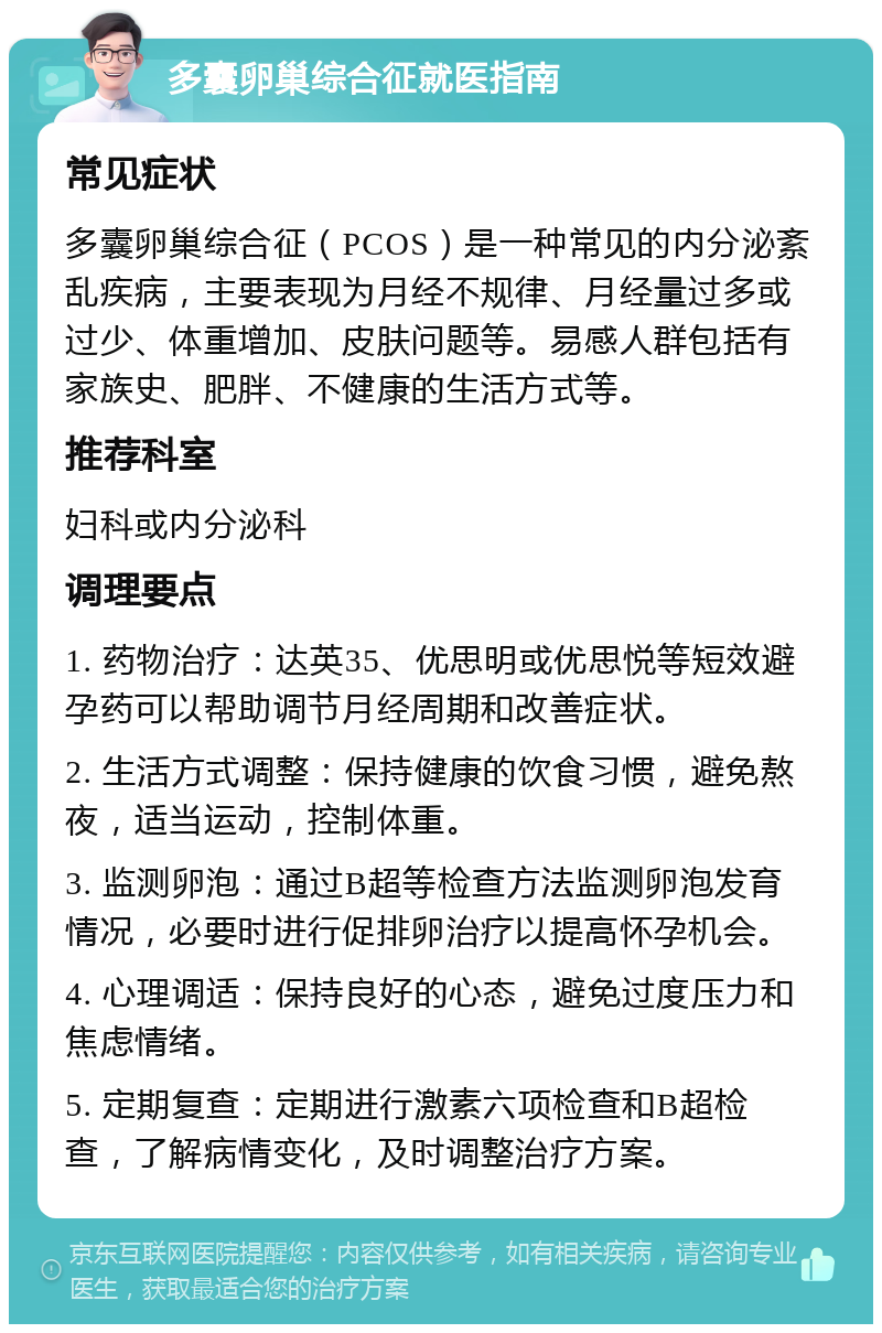 多囊卵巢综合征就医指南 常见症状 多囊卵巢综合征（PCOS）是一种常见的内分泌紊乱疾病，主要表现为月经不规律、月经量过多或过少、体重增加、皮肤问题等。易感人群包括有家族史、肥胖、不健康的生活方式等。 推荐科室 妇科或内分泌科 调理要点 1. 药物治疗：达英35、优思明或优思悦等短效避孕药可以帮助调节月经周期和改善症状。 2. 生活方式调整：保持健康的饮食习惯，避免熬夜，适当运动，控制体重。 3. 监测卵泡：通过B超等检查方法监测卵泡发育情况，必要时进行促排卵治疗以提高怀孕机会。 4. 心理调适：保持良好的心态，避免过度压力和焦虑情绪。 5. 定期复查：定期进行激素六项检查和B超检查，了解病情变化，及时调整治疗方案。