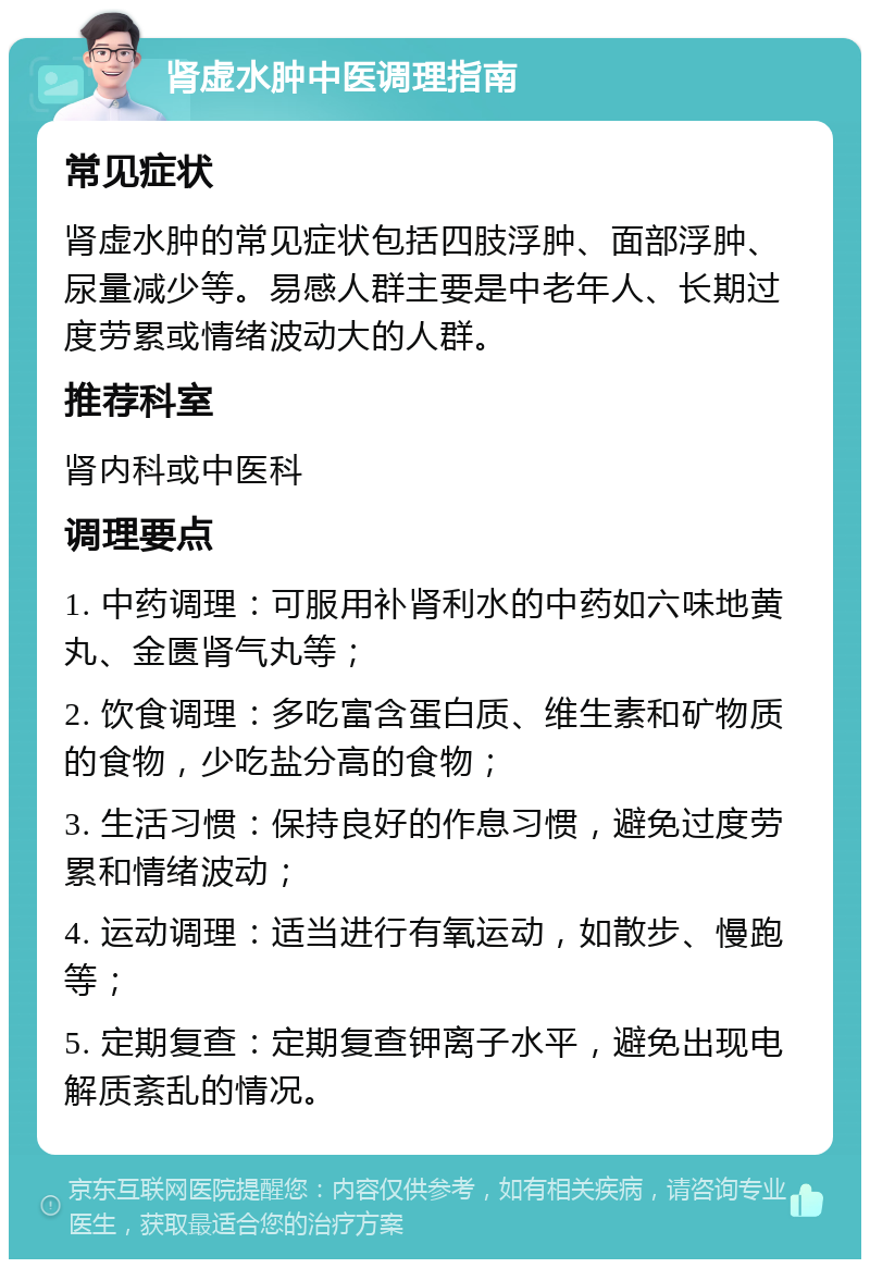 肾虚水肿中医调理指南 常见症状 肾虚水肿的常见症状包括四肢浮肿、面部浮肿、尿量减少等。易感人群主要是中老年人、长期过度劳累或情绪波动大的人群。 推荐科室 肾内科或中医科 调理要点 1. 中药调理：可服用补肾利水的中药如六味地黄丸、金匮肾气丸等； 2. 饮食调理：多吃富含蛋白质、维生素和矿物质的食物，少吃盐分高的食物； 3. 生活习惯：保持良好的作息习惯，避免过度劳累和情绪波动； 4. 运动调理：适当进行有氧运动，如散步、慢跑等； 5. 定期复查：定期复查钾离子水平，避免出现电解质紊乱的情况。