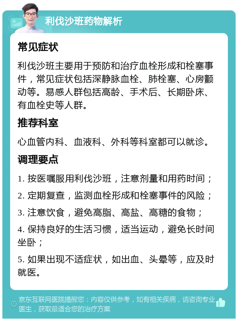 利伐沙班药物解析 常见症状 利伐沙班主要用于预防和治疗血栓形成和栓塞事件，常见症状包括深静脉血栓、肺栓塞、心房颤动等。易感人群包括高龄、手术后、长期卧床、有血栓史等人群。 推荐科室 心血管内科、血液科、外科等科室都可以就诊。 调理要点 1. 按医嘱服用利伐沙班，注意剂量和用药时间； 2. 定期复查，监测血栓形成和栓塞事件的风险； 3. 注意饮食，避免高脂、高盐、高糖的食物； 4. 保持良好的生活习惯，适当运动，避免长时间坐卧； 5. 如果出现不适症状，如出血、头晕等，应及时就医。