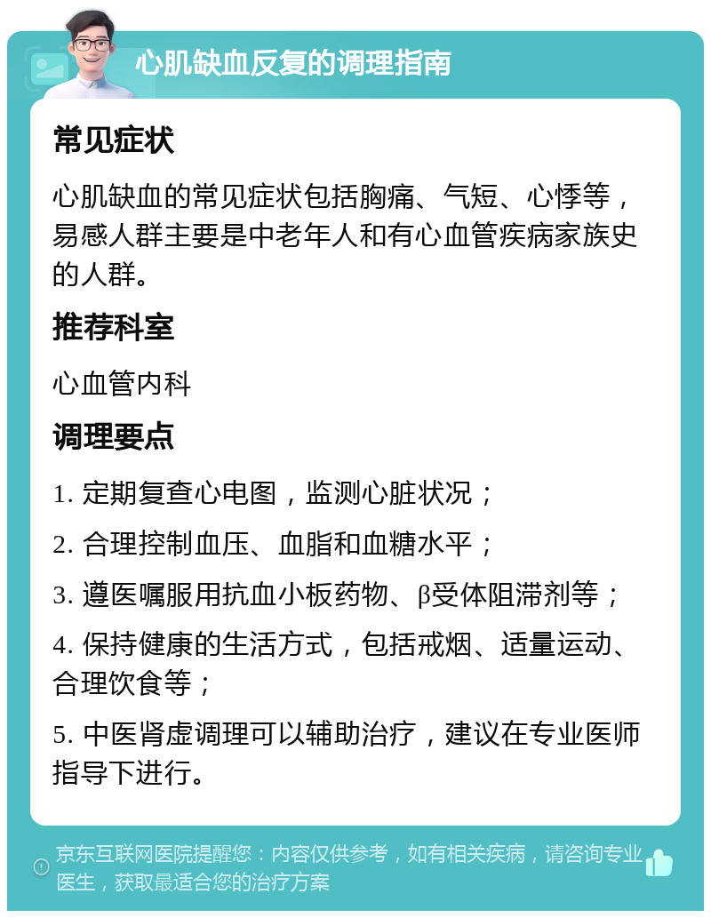 心肌缺血反复的调理指南 常见症状 心肌缺血的常见症状包括胸痛、气短、心悸等，易感人群主要是中老年人和有心血管疾病家族史的人群。 推荐科室 心血管内科 调理要点 1. 定期复查心电图，监测心脏状况； 2. 合理控制血压、血脂和血糖水平； 3. 遵医嘱服用抗血小板药物、β受体阻滞剂等； 4. 保持健康的生活方式，包括戒烟、适量运动、合理饮食等； 5. 中医肾虚调理可以辅助治疗，建议在专业医师指导下进行。