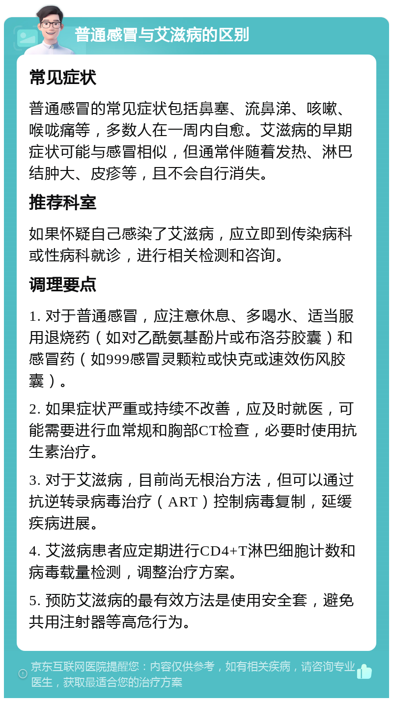 普通感冒与艾滋病的区别 常见症状 普通感冒的常见症状包括鼻塞、流鼻涕、咳嗽、喉咙痛等，多数人在一周内自愈。艾滋病的早期症状可能与感冒相似，但通常伴随着发热、淋巴结肿大、皮疹等，且不会自行消失。 推荐科室 如果怀疑自己感染了艾滋病，应立即到传染病科或性病科就诊，进行相关检测和咨询。 调理要点 1. 对于普通感冒，应注意休息、多喝水、适当服用退烧药（如对乙酰氨基酚片或布洛芬胶囊）和感冒药（如999感冒灵颗粒或快克或速效伤风胶囊）。 2. 如果症状严重或持续不改善，应及时就医，可能需要进行血常规和胸部CT检查，必要时使用抗生素治疗。 3. 对于艾滋病，目前尚无根治方法，但可以通过抗逆转录病毒治疗（ART）控制病毒复制，延缓疾病进展。 4. 艾滋病患者应定期进行CD4+T淋巴细胞计数和病毒载量检测，调整治疗方案。 5. 预防艾滋病的最有效方法是使用安全套，避免共用注射器等高危行为。