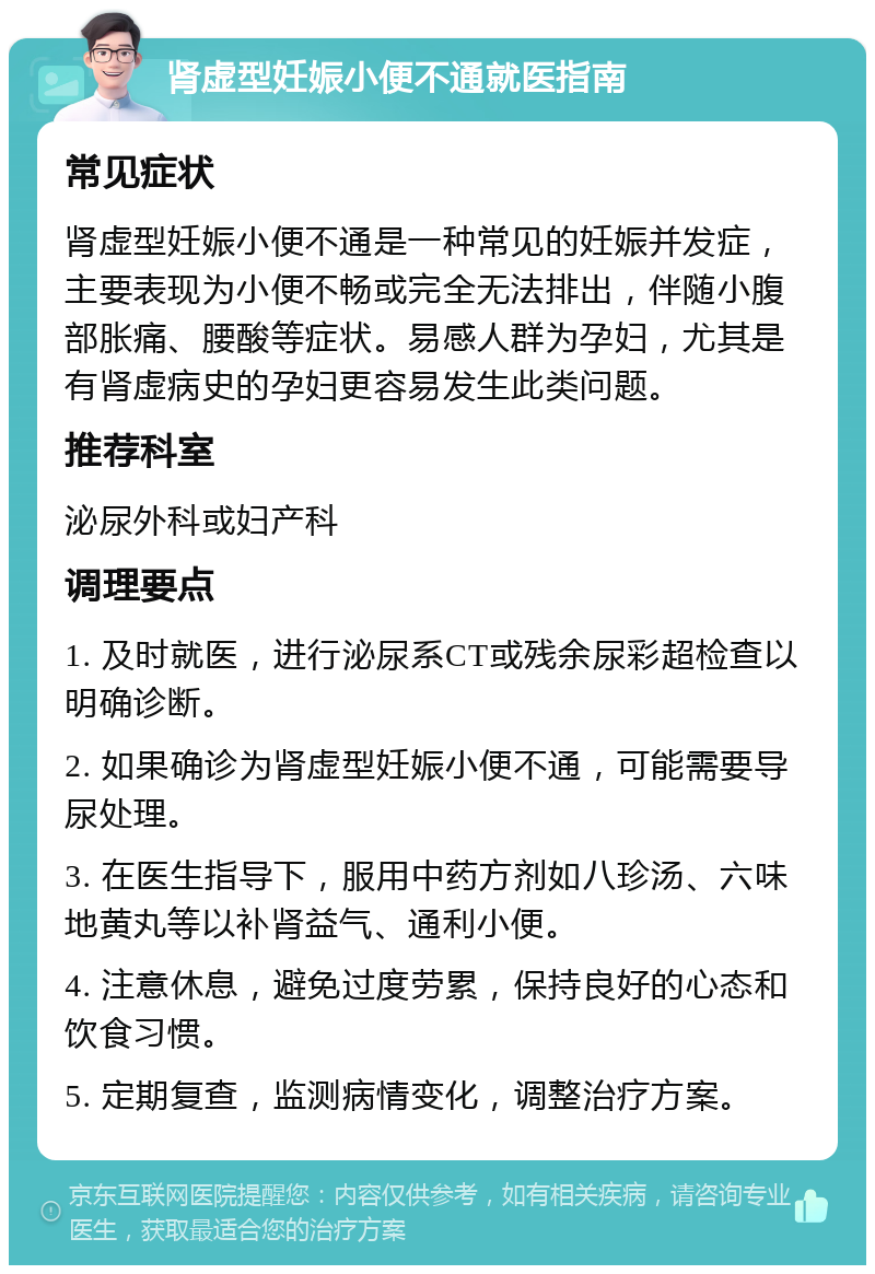 肾虚型妊娠小便不通就医指南 常见症状 肾虚型妊娠小便不通是一种常见的妊娠并发症，主要表现为小便不畅或完全无法排出，伴随小腹部胀痛、腰酸等症状。易感人群为孕妇，尤其是有肾虚病史的孕妇更容易发生此类问题。 推荐科室 泌尿外科或妇产科 调理要点 1. 及时就医，进行泌尿系CT或残余尿彩超检查以明确诊断。 2. 如果确诊为肾虚型妊娠小便不通，可能需要导尿处理。 3. 在医生指导下，服用中药方剂如八珍汤、六味地黄丸等以补肾益气、通利小便。 4. 注意休息，避免过度劳累，保持良好的心态和饮食习惯。 5. 定期复查，监测病情变化，调整治疗方案。