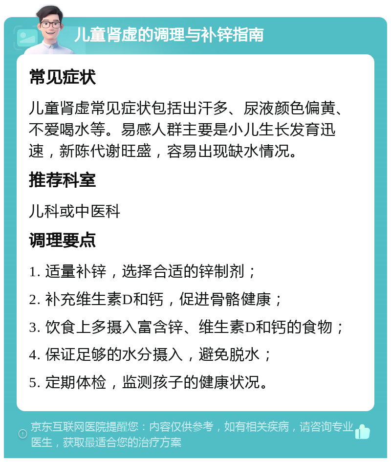 儿童肾虚的调理与补锌指南 常见症状 儿童肾虚常见症状包括出汗多、尿液颜色偏黄、不爱喝水等。易感人群主要是小儿生长发育迅速，新陈代谢旺盛，容易出现缺水情况。 推荐科室 儿科或中医科 调理要点 1. 适量补锌，选择合适的锌制剂； 2. 补充维生素D和钙，促进骨骼健康； 3. 饮食上多摄入富含锌、维生素D和钙的食物； 4. 保证足够的水分摄入，避免脱水； 5. 定期体检，监测孩子的健康状况。