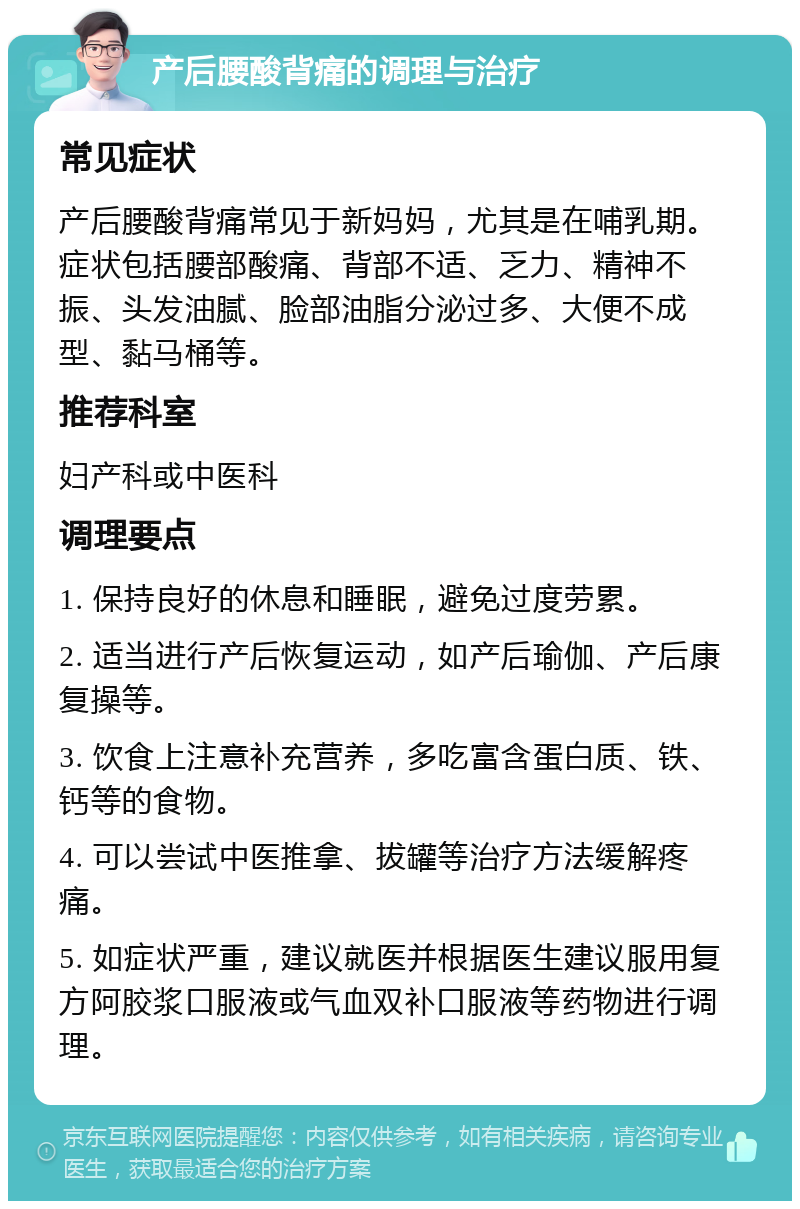 产后腰酸背痛的调理与治疗 常见症状 产后腰酸背痛常见于新妈妈，尤其是在哺乳期。症状包括腰部酸痛、背部不适、乏力、精神不振、头发油腻、脸部油脂分泌过多、大便不成型、黏马桶等。 推荐科室 妇产科或中医科 调理要点 1. 保持良好的休息和睡眠，避免过度劳累。 2. 适当进行产后恢复运动，如产后瑜伽、产后康复操等。 3. 饮食上注意补充营养，多吃富含蛋白质、铁、钙等的食物。 4. 可以尝试中医推拿、拔罐等治疗方法缓解疼痛。 5. 如症状严重，建议就医并根据医生建议服用复方阿胶浆口服液或气血双补口服液等药物进行调理。