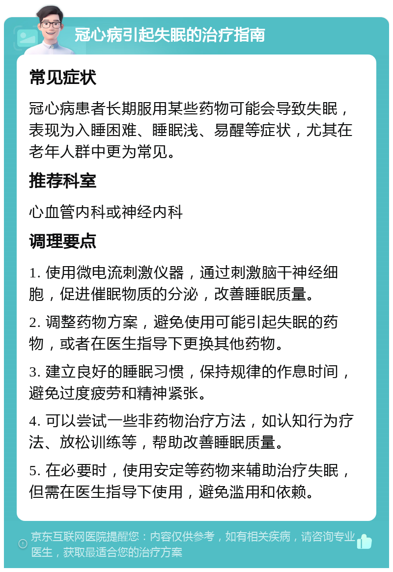 冠心病引起失眠的治疗指南 常见症状 冠心病患者长期服用某些药物可能会导致失眠，表现为入睡困难、睡眠浅、易醒等症状，尤其在老年人群中更为常见。 推荐科室 心血管内科或神经内科 调理要点 1. 使用微电流刺激仪器，通过刺激脑干神经细胞，促进催眠物质的分泌，改善睡眠质量。 2. 调整药物方案，避免使用可能引起失眠的药物，或者在医生指导下更换其他药物。 3. 建立良好的睡眠习惯，保持规律的作息时间，避免过度疲劳和精神紧张。 4. 可以尝试一些非药物治疗方法，如认知行为疗法、放松训练等，帮助改善睡眠质量。 5. 在必要时，使用安定等药物来辅助治疗失眠，但需在医生指导下使用，避免滥用和依赖。