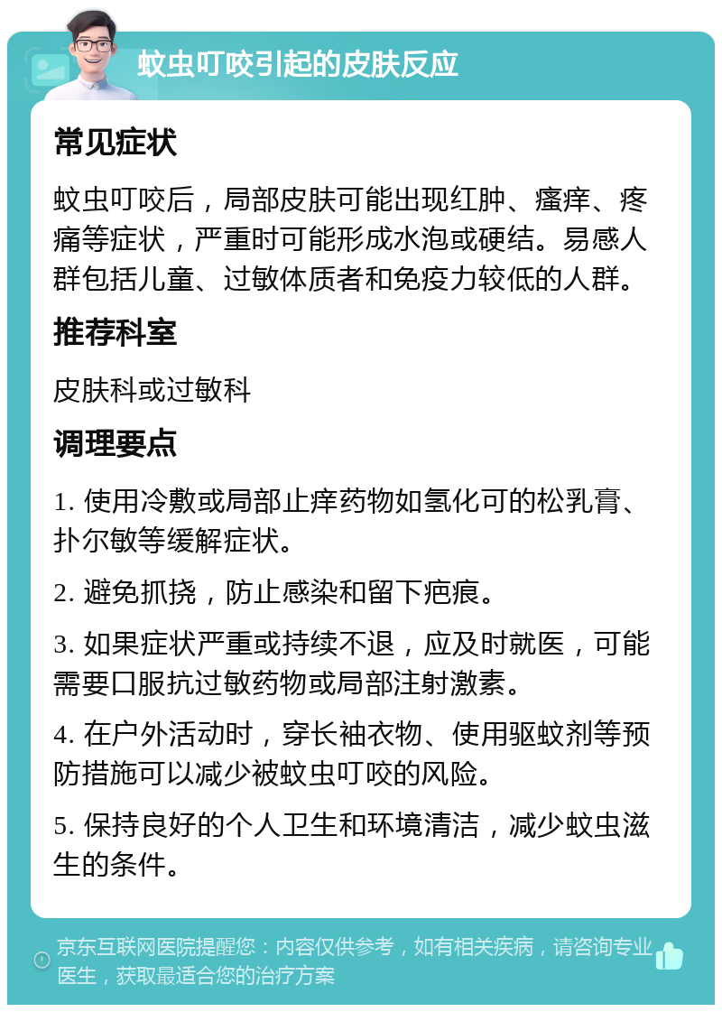 蚊虫叮咬引起的皮肤反应 常见症状 蚊虫叮咬后，局部皮肤可能出现红肿、瘙痒、疼痛等症状，严重时可能形成水泡或硬结。易感人群包括儿童、过敏体质者和免疫力较低的人群。 推荐科室 皮肤科或过敏科 调理要点 1. 使用冷敷或局部止痒药物如氢化可的松乳膏、扑尔敏等缓解症状。 2. 避免抓挠，防止感染和留下疤痕。 3. 如果症状严重或持续不退，应及时就医，可能需要口服抗过敏药物或局部注射激素。 4. 在户外活动时，穿长袖衣物、使用驱蚊剂等预防措施可以减少被蚊虫叮咬的风险。 5. 保持良好的个人卫生和环境清洁，减少蚊虫滋生的条件。