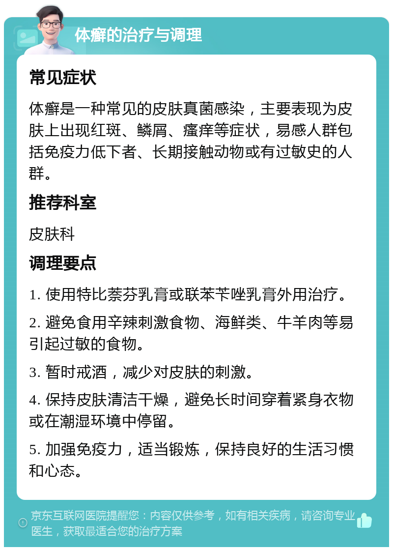 体癣的治疗与调理 常见症状 体癣是一种常见的皮肤真菌感染，主要表现为皮肤上出现红斑、鳞屑、瘙痒等症状，易感人群包括免疫力低下者、长期接触动物或有过敏史的人群。 推荐科室 皮肤科 调理要点 1. 使用特比萘芬乳膏或联苯苄唑乳膏外用治疗。 2. 避免食用辛辣刺激食物、海鲜类、牛羊肉等易引起过敏的食物。 3. 暂时戒酒，减少对皮肤的刺激。 4. 保持皮肤清洁干燥，避免长时间穿着紧身衣物或在潮湿环境中停留。 5. 加强免疫力，适当锻炼，保持良好的生活习惯和心态。