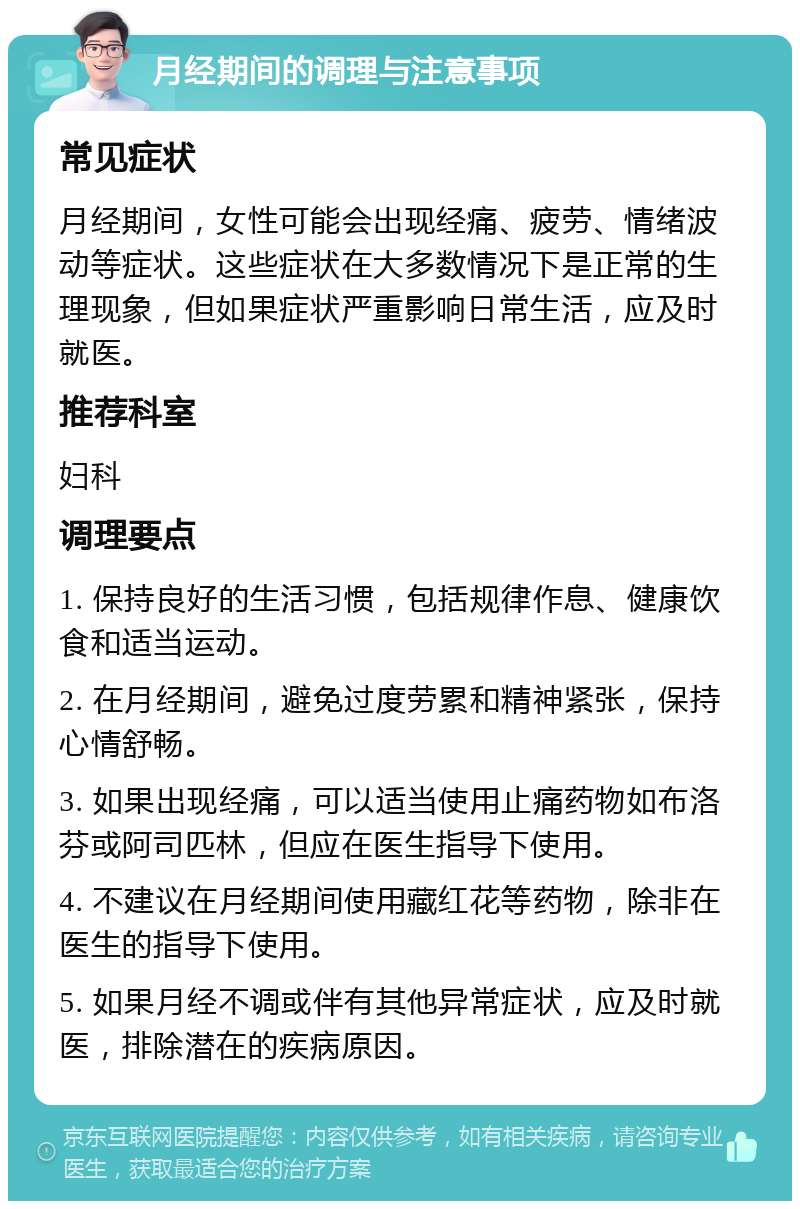 月经期间的调理与注意事项 常见症状 月经期间，女性可能会出现经痛、疲劳、情绪波动等症状。这些症状在大多数情况下是正常的生理现象，但如果症状严重影响日常生活，应及时就医。 推荐科室 妇科 调理要点 1. 保持良好的生活习惯，包括规律作息、健康饮食和适当运动。 2. 在月经期间，避免过度劳累和精神紧张，保持心情舒畅。 3. 如果出现经痛，可以适当使用止痛药物如布洛芬或阿司匹林，但应在医生指导下使用。 4. 不建议在月经期间使用藏红花等药物，除非在医生的指导下使用。 5. 如果月经不调或伴有其他异常症状，应及时就医，排除潜在的疾病原因。