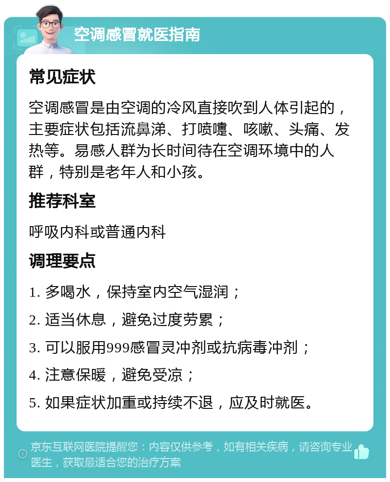 空调感冒就医指南 常见症状 空调感冒是由空调的冷风直接吹到人体引起的，主要症状包括流鼻涕、打喷嚏、咳嗽、头痛、发热等。易感人群为长时间待在空调环境中的人群，特别是老年人和小孩。 推荐科室 呼吸内科或普通内科 调理要点 1. 多喝水，保持室内空气湿润； 2. 适当休息，避免过度劳累； 3. 可以服用999感冒灵冲剂或抗病毒冲剂； 4. 注意保暖，避免受凉； 5. 如果症状加重或持续不退，应及时就医。