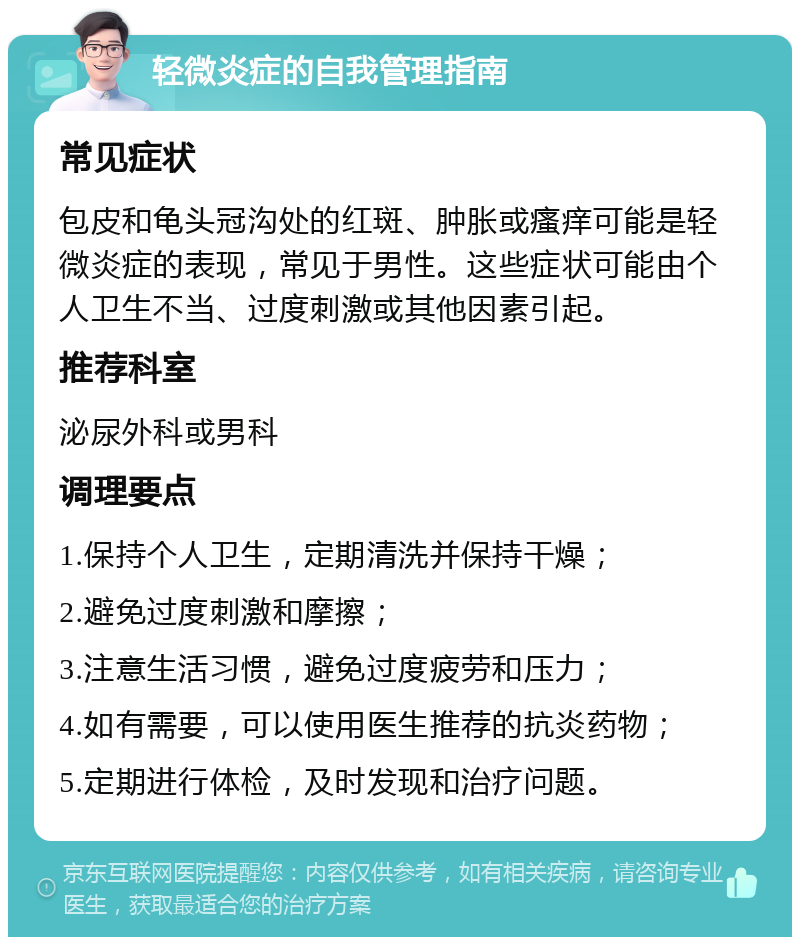 轻微炎症的自我管理指南 常见症状 包皮和龟头冠沟处的红斑、肿胀或瘙痒可能是轻微炎症的表现，常见于男性。这些症状可能由个人卫生不当、过度刺激或其他因素引起。 推荐科室 泌尿外科或男科 调理要点 1.保持个人卫生，定期清洗并保持干燥； 2.避免过度刺激和摩擦； 3.注意生活习惯，避免过度疲劳和压力； 4.如有需要，可以使用医生推荐的抗炎药物； 5.定期进行体检，及时发现和治疗问题。