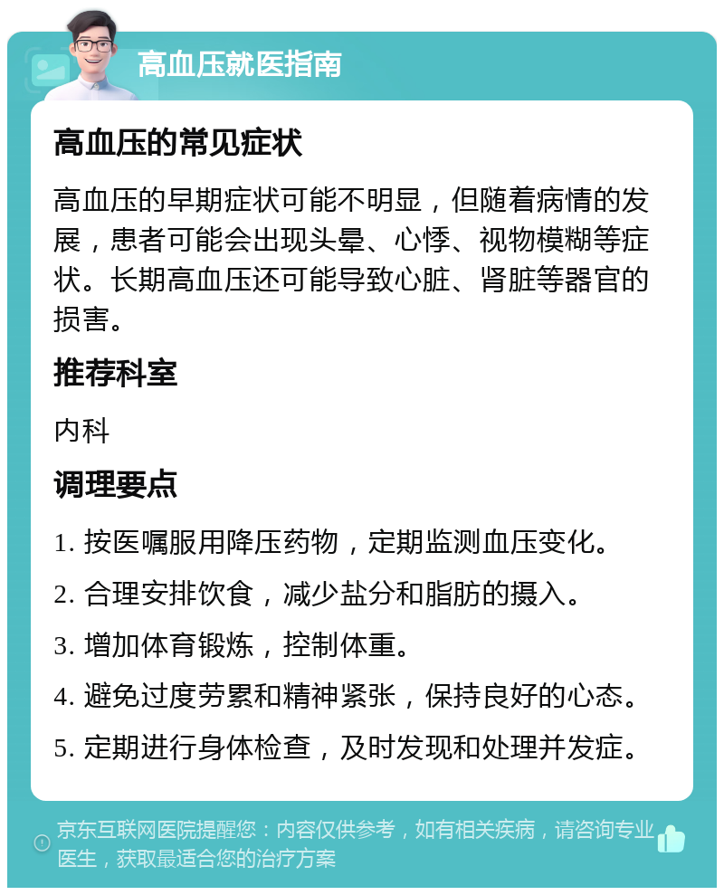 高血压就医指南 高血压的常见症状 高血压的早期症状可能不明显，但随着病情的发展，患者可能会出现头晕、心悸、视物模糊等症状。长期高血压还可能导致心脏、肾脏等器官的损害。 推荐科室 内科 调理要点 1. 按医嘱服用降压药物，定期监测血压变化。 2. 合理安排饮食，减少盐分和脂肪的摄入。 3. 增加体育锻炼，控制体重。 4. 避免过度劳累和精神紧张，保持良好的心态。 5. 定期进行身体检查，及时发现和处理并发症。