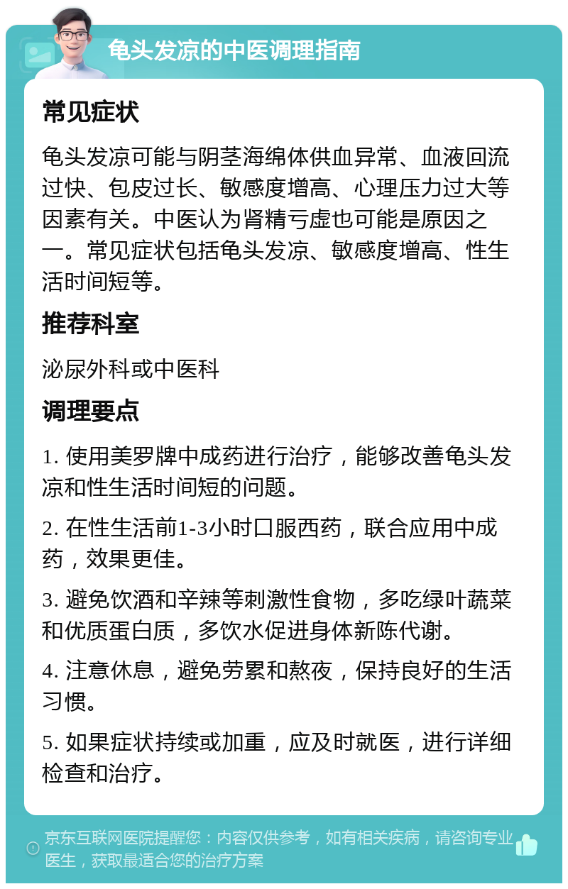 龟头发凉的中医调理指南 常见症状 龟头发凉可能与阴茎海绵体供血异常、血液回流过快、包皮过长、敏感度增高、心理压力过大等因素有关。中医认为肾精亏虚也可能是原因之一。常见症状包括龟头发凉、敏感度增高、性生活时间短等。 推荐科室 泌尿外科或中医科 调理要点 1. 使用美罗牌中成药进行治疗，能够改善龟头发凉和性生活时间短的问题。 2. 在性生活前1-3小时口服西药，联合应用中成药，效果更佳。 3. 避免饮酒和辛辣等刺激性食物，多吃绿叶蔬菜和优质蛋白质，多饮水促进身体新陈代谢。 4. 注意休息，避免劳累和熬夜，保持良好的生活习惯。 5. 如果症状持续或加重，应及时就医，进行详细检查和治疗。