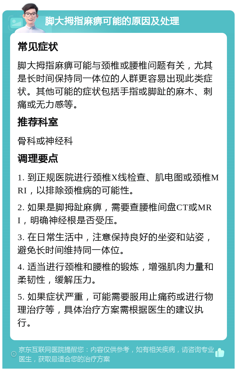 脚大拇指麻痹可能的原因及处理 常见症状 脚大拇指麻痹可能与颈椎或腰椎问题有关，尤其是长时间保持同一体位的人群更容易出现此类症状。其他可能的症状包括手指或脚趾的麻木、刺痛或无力感等。 推荐科室 骨科或神经科 调理要点 1. 到正规医院进行颈椎X线检查、肌电图或颈椎MRI，以排除颈椎病的可能性。 2. 如果是脚拇趾麻痹，需要查腰椎间盘CT或MRI，明确神经根是否受压。 3. 在日常生活中，注意保持良好的坐姿和站姿，避免长时间维持同一体位。 4. 适当进行颈椎和腰椎的锻炼，增强肌肉力量和柔韧性，缓解压力。 5. 如果症状严重，可能需要服用止痛药或进行物理治疗等，具体治疗方案需根据医生的建议执行。