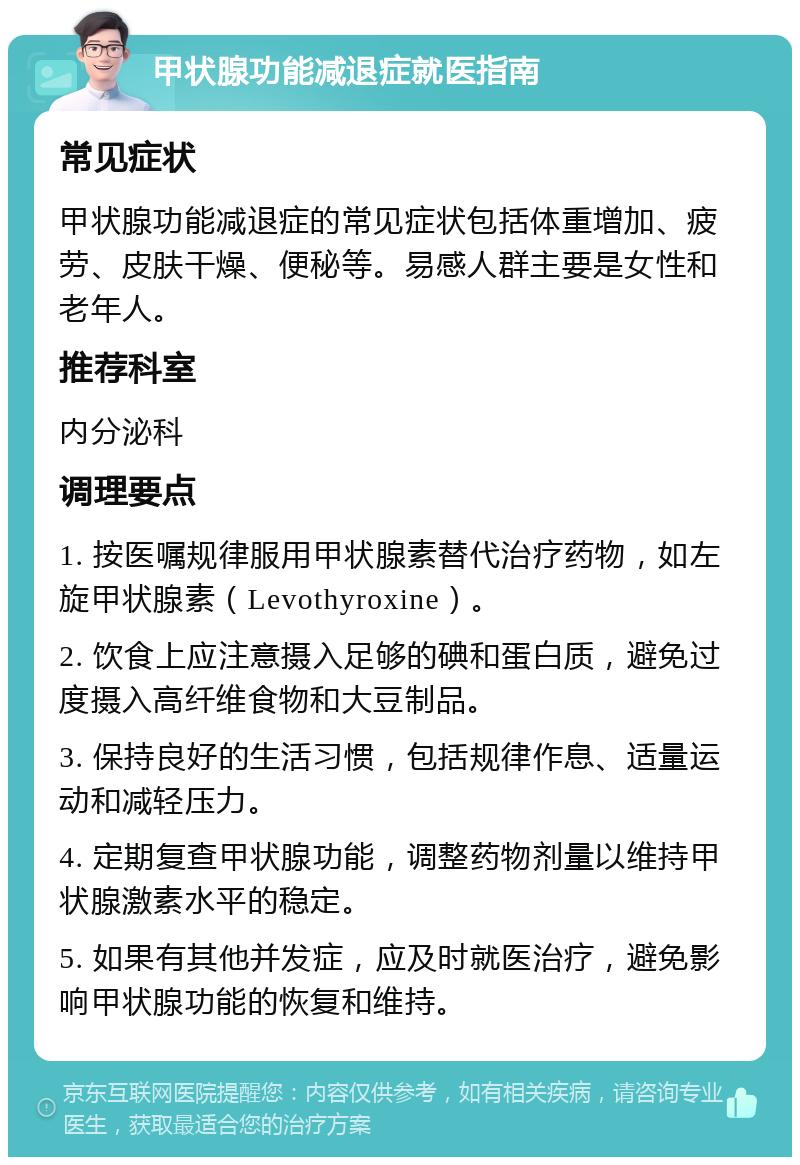 甲状腺功能减退症就医指南 常见症状 甲状腺功能减退症的常见症状包括体重增加、疲劳、皮肤干燥、便秘等。易感人群主要是女性和老年人。 推荐科室 内分泌科 调理要点 1. 按医嘱规律服用甲状腺素替代治疗药物，如左旋甲状腺素（Levothyroxine）。 2. 饮食上应注意摄入足够的碘和蛋白质，避免过度摄入高纤维食物和大豆制品。 3. 保持良好的生活习惯，包括规律作息、适量运动和减轻压力。 4. 定期复查甲状腺功能，调整药物剂量以维持甲状腺激素水平的稳定。 5. 如果有其他并发症，应及时就医治疗，避免影响甲状腺功能的恢复和维持。