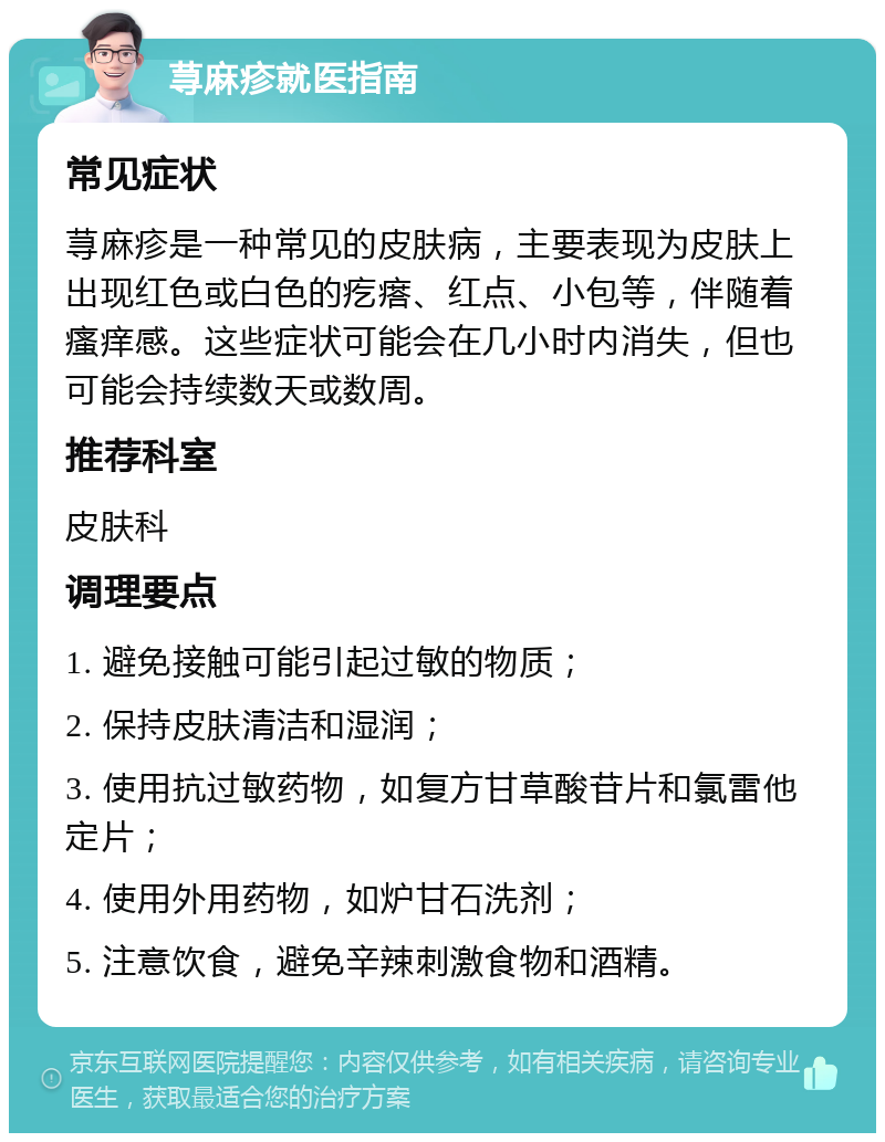 荨麻疹就医指南 常见症状 荨麻疹是一种常见的皮肤病，主要表现为皮肤上出现红色或白色的疙瘩、红点、小包等，伴随着瘙痒感。这些症状可能会在几小时内消失，但也可能会持续数天或数周。 推荐科室 皮肤科 调理要点 1. 避免接触可能引起过敏的物质； 2. 保持皮肤清洁和湿润； 3. 使用抗过敏药物，如复方甘草酸苷片和氯雷他定片； 4. 使用外用药物，如炉甘石洗剂； 5. 注意饮食，避免辛辣刺激食物和酒精。