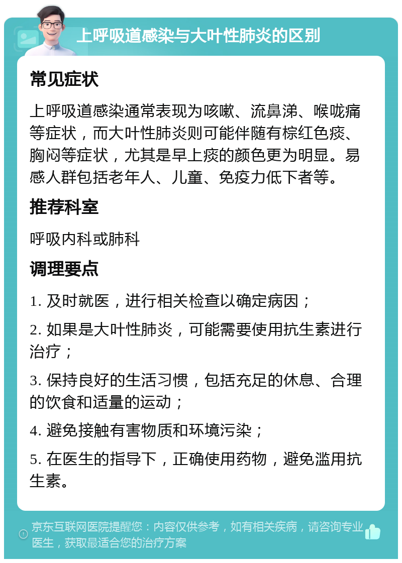 上呼吸道感染与大叶性肺炎的区别 常见症状 上呼吸道感染通常表现为咳嗽、流鼻涕、喉咙痛等症状，而大叶性肺炎则可能伴随有棕红色痰、胸闷等症状，尤其是早上痰的颜色更为明显。易感人群包括老年人、儿童、免疫力低下者等。 推荐科室 呼吸内科或肺科 调理要点 1. 及时就医，进行相关检查以确定病因； 2. 如果是大叶性肺炎，可能需要使用抗生素进行治疗； 3. 保持良好的生活习惯，包括充足的休息、合理的饮食和适量的运动； 4. 避免接触有害物质和环境污染； 5. 在医生的指导下，正确使用药物，避免滥用抗生素。