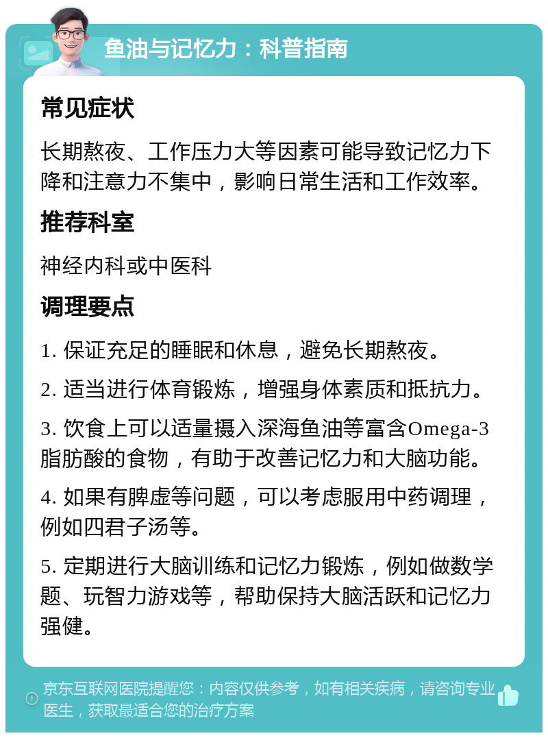 鱼油与记忆力：科普指南 常见症状 长期熬夜、工作压力大等因素可能导致记忆力下降和注意力不集中，影响日常生活和工作效率。 推荐科室 神经内科或中医科 调理要点 1. 保证充足的睡眠和休息，避免长期熬夜。 2. 适当进行体育锻炼，增强身体素质和抵抗力。 3. 饮食上可以适量摄入深海鱼油等富含Omega-3脂肪酸的食物，有助于改善记忆力和大脑功能。 4. 如果有脾虚等问题，可以考虑服用中药调理，例如四君子汤等。 5. 定期进行大脑训练和记忆力锻炼，例如做数学题、玩智力游戏等，帮助保持大脑活跃和记忆力强健。