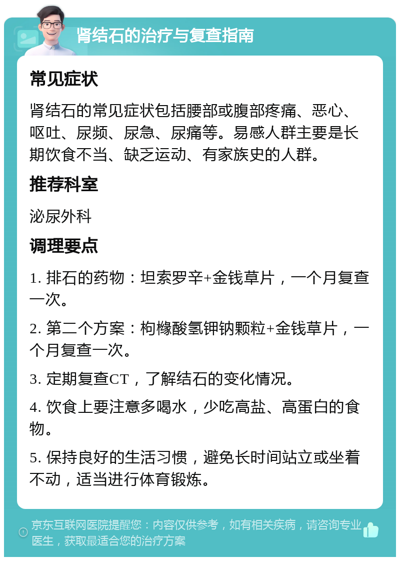 肾结石的治疗与复查指南 常见症状 肾结石的常见症状包括腰部或腹部疼痛、恶心、呕吐、尿频、尿急、尿痛等。易感人群主要是长期饮食不当、缺乏运动、有家族史的人群。 推荐科室 泌尿外科 调理要点 1. 排石的药物：坦索罗辛+金钱草片，一个月复查一次。 2. 第二个方案：枸橼酸氢钾钠颗粒+金钱草片，一个月复查一次。 3. 定期复查CT，了解结石的变化情况。 4. 饮食上要注意多喝水，少吃高盐、高蛋白的食物。 5. 保持良好的生活习惯，避免长时间站立或坐着不动，适当进行体育锻炼。