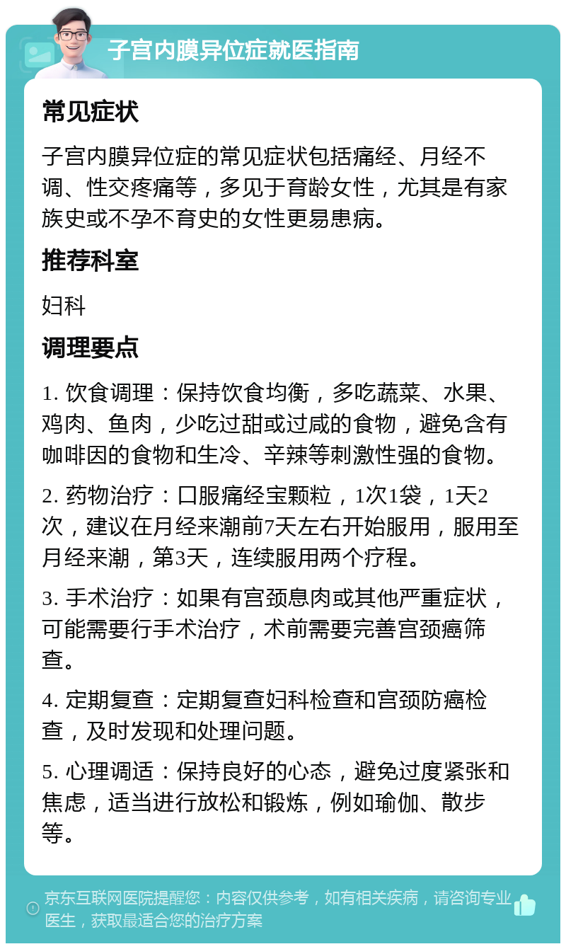 子宫内膜异位症就医指南 常见症状 子宫内膜异位症的常见症状包括痛经、月经不调、性交疼痛等，多见于育龄女性，尤其是有家族史或不孕不育史的女性更易患病。 推荐科室 妇科 调理要点 1. 饮食调理：保持饮食均衡，多吃蔬菜、水果、鸡肉、鱼肉，少吃过甜或过咸的食物，避免含有咖啡因的食物和生冷、辛辣等刺激性强的食物。 2. 药物治疗：口服痛经宝颗粒，1次1袋，1天2次，建议在月经来潮前7天左右开始服用，服用至月经来潮，第3天，连续服用两个疗程。 3. 手术治疗：如果有宫颈息肉或其他严重症状，可能需要行手术治疗，术前需要完善宫颈癌筛查。 4. 定期复查：定期复查妇科检查和宫颈防癌检查，及时发现和处理问题。 5. 心理调适：保持良好的心态，避免过度紧张和焦虑，适当进行放松和锻炼，例如瑜伽、散步等。