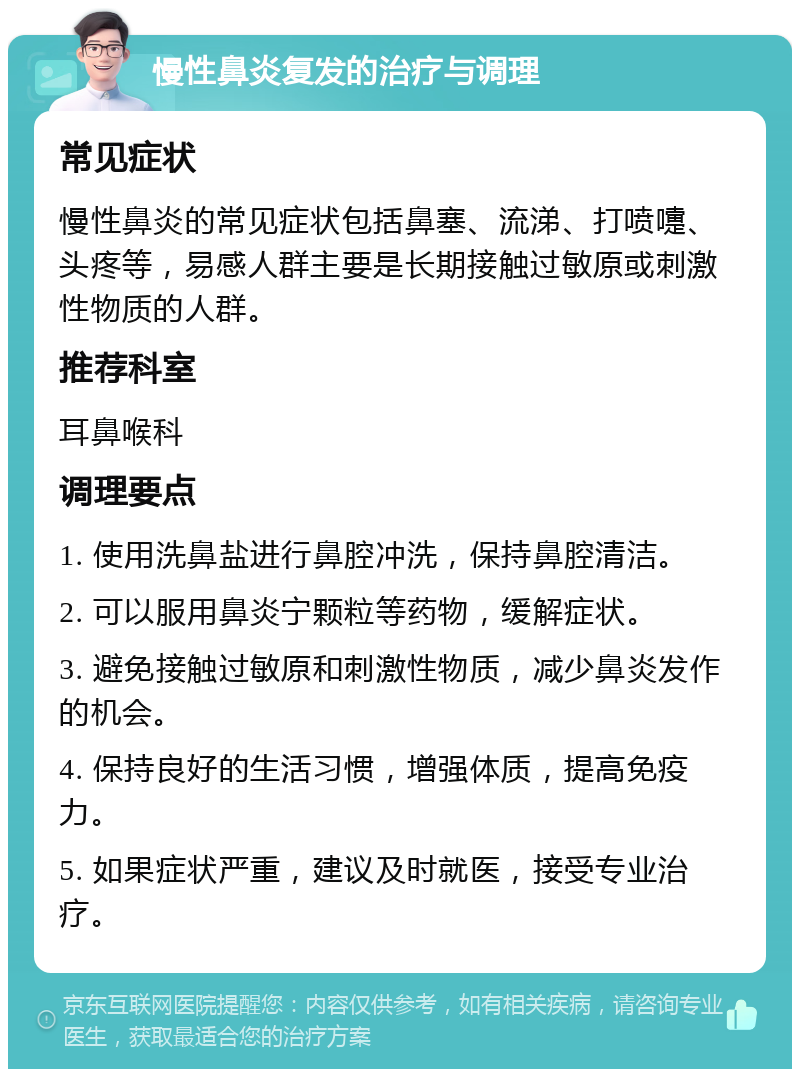 慢性鼻炎复发的治疗与调理 常见症状 慢性鼻炎的常见症状包括鼻塞、流涕、打喷嚏、头疼等，易感人群主要是长期接触过敏原或刺激性物质的人群。 推荐科室 耳鼻喉科 调理要点 1. 使用洗鼻盐进行鼻腔冲洗，保持鼻腔清洁。 2. 可以服用鼻炎宁颗粒等药物，缓解症状。 3. 避免接触过敏原和刺激性物质，减少鼻炎发作的机会。 4. 保持良好的生活习惯，增强体质，提高免疫力。 5. 如果症状严重，建议及时就医，接受专业治疗。