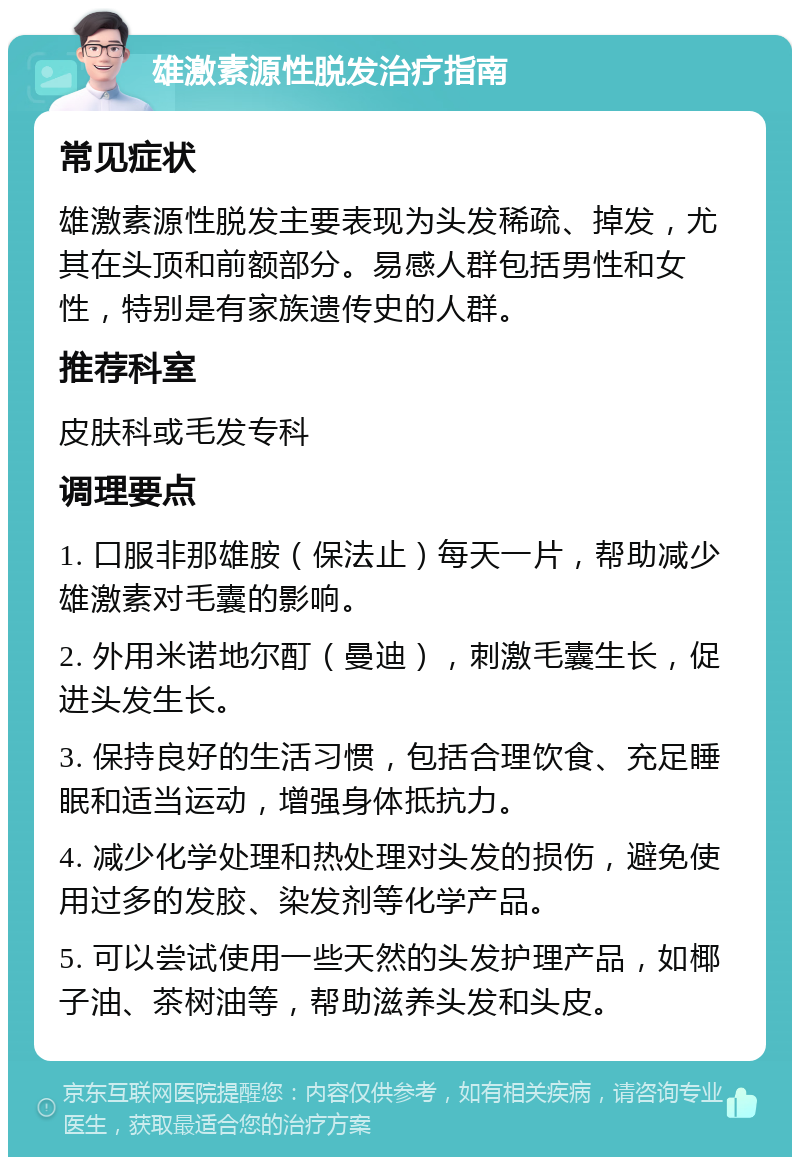 雄激素源性脱发治疗指南 常见症状 雄激素源性脱发主要表现为头发稀疏、掉发，尤其在头顶和前额部分。易感人群包括男性和女性，特别是有家族遗传史的人群。 推荐科室 皮肤科或毛发专科 调理要点 1. 口服非那雄胺（保法止）每天一片，帮助减少雄激素对毛囊的影响。 2. 外用米诺地尔酊（曼迪），刺激毛囊生长，促进头发生长。 3. 保持良好的生活习惯，包括合理饮食、充足睡眠和适当运动，增强身体抵抗力。 4. 减少化学处理和热处理对头发的损伤，避免使用过多的发胶、染发剂等化学产品。 5. 可以尝试使用一些天然的头发护理产品，如椰子油、茶树油等，帮助滋养头发和头皮。