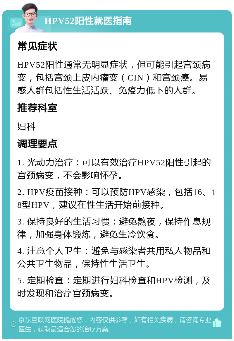 HPV52阳性就医指南 常见症状 HPV52阳性通常无明显症状，但可能引起宫颈病变，包括宫颈上皮内瘤变（CIN）和宫颈癌。易感人群包括性生活活跃、免疫力低下的人群。 推荐科室 妇科 调理要点 1. 光动力治疗：可以有效治疗HPV52阳性引起的宫颈病变，不会影响怀孕。 2. HPV疫苗接种：可以预防HPV感染，包括16、18型HPV，建议在性生活开始前接种。 3. 保持良好的生活习惯：避免熬夜，保持作息规律，加强身体锻炼，避免生冷饮食。 4. 注意个人卫生：避免与感染者共用私人物品和公共卫生物品，保持性生活卫生。 5. 定期检查：定期进行妇科检查和HPV检测，及时发现和治疗宫颈病变。