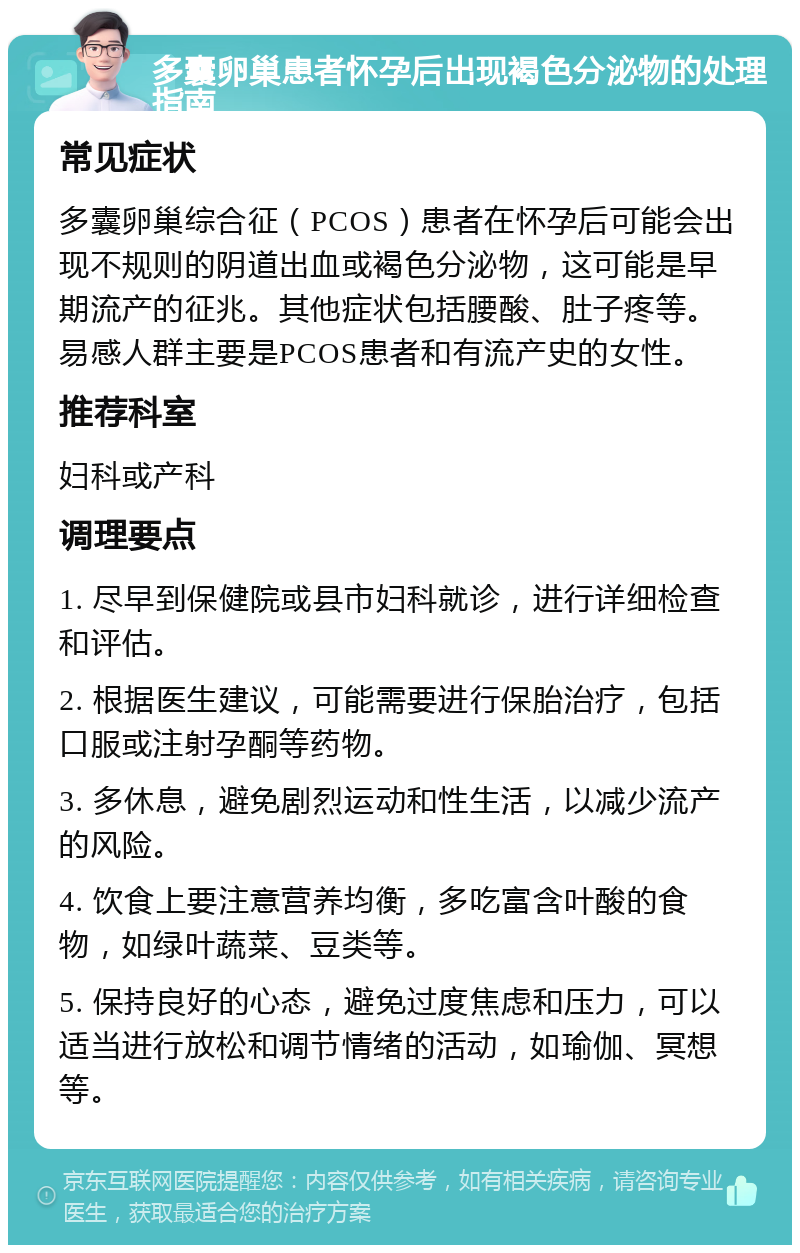 多囊卵巢患者怀孕后出现褐色分泌物的处理指南 常见症状 多囊卵巢综合征（PCOS）患者在怀孕后可能会出现不规则的阴道出血或褐色分泌物，这可能是早期流产的征兆。其他症状包括腰酸、肚子疼等。易感人群主要是PCOS患者和有流产史的女性。 推荐科室 妇科或产科 调理要点 1. 尽早到保健院或县市妇科就诊，进行详细检查和评估。 2. 根据医生建议，可能需要进行保胎治疗，包括口服或注射孕酮等药物。 3. 多休息，避免剧烈运动和性生活，以减少流产的风险。 4. 饮食上要注意营养均衡，多吃富含叶酸的食物，如绿叶蔬菜、豆类等。 5. 保持良好的心态，避免过度焦虑和压力，可以适当进行放松和调节情绪的活动，如瑜伽、冥想等。