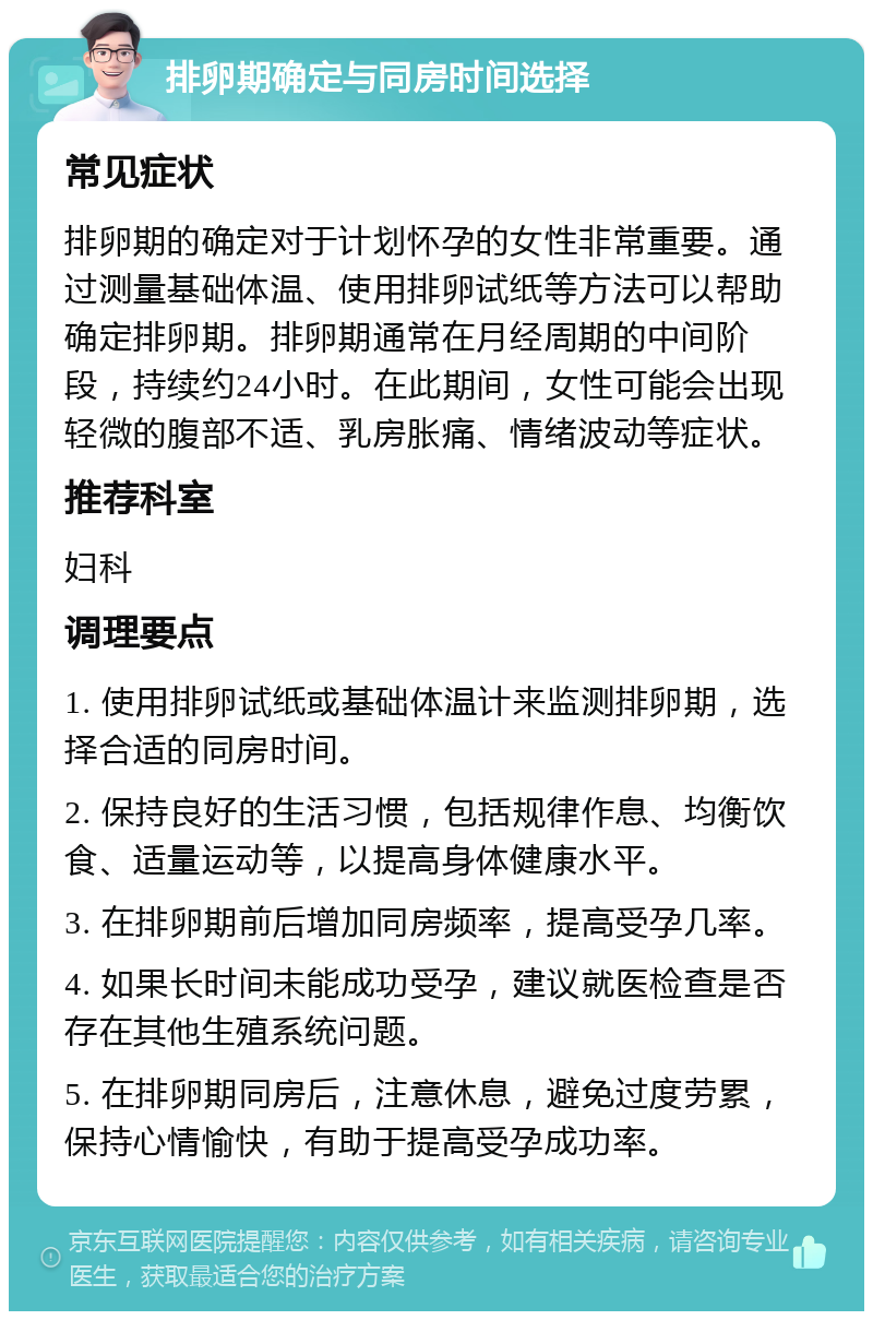 排卵期确定与同房时间选择 常见症状 排卵期的确定对于计划怀孕的女性非常重要。通过测量基础体温、使用排卵试纸等方法可以帮助确定排卵期。排卵期通常在月经周期的中间阶段，持续约24小时。在此期间，女性可能会出现轻微的腹部不适、乳房胀痛、情绪波动等症状。 推荐科室 妇科 调理要点 1. 使用排卵试纸或基础体温计来监测排卵期，选择合适的同房时间。 2. 保持良好的生活习惯，包括规律作息、均衡饮食、适量运动等，以提高身体健康水平。 3. 在排卵期前后增加同房频率，提高受孕几率。 4. 如果长时间未能成功受孕，建议就医检查是否存在其他生殖系统问题。 5. 在排卵期同房后，注意休息，避免过度劳累，保持心情愉快，有助于提高受孕成功率。