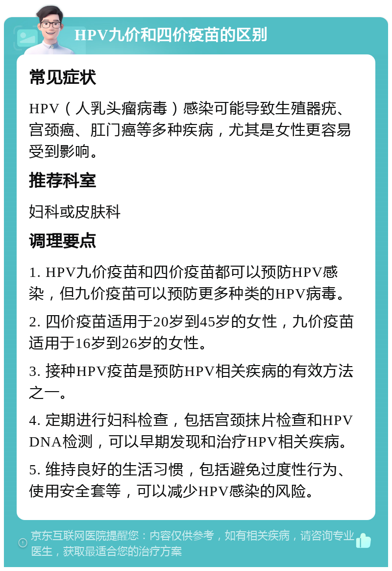 HPV九价和四价疫苗的区别 常见症状 HPV（人乳头瘤病毒）感染可能导致生殖器疣、宫颈癌、肛门癌等多种疾病，尤其是女性更容易受到影响。 推荐科室 妇科或皮肤科 调理要点 1. HPV九价疫苗和四价疫苗都可以预防HPV感染，但九价疫苗可以预防更多种类的HPV病毒。 2. 四价疫苗适用于20岁到45岁的女性，九价疫苗适用于16岁到26岁的女性。 3. 接种HPV疫苗是预防HPV相关疾病的有效方法之一。 4. 定期进行妇科检查，包括宫颈抹片检查和HPV DNA检测，可以早期发现和治疗HPV相关疾病。 5. 维持良好的生活习惯，包括避免过度性行为、使用安全套等，可以减少HPV感染的风险。