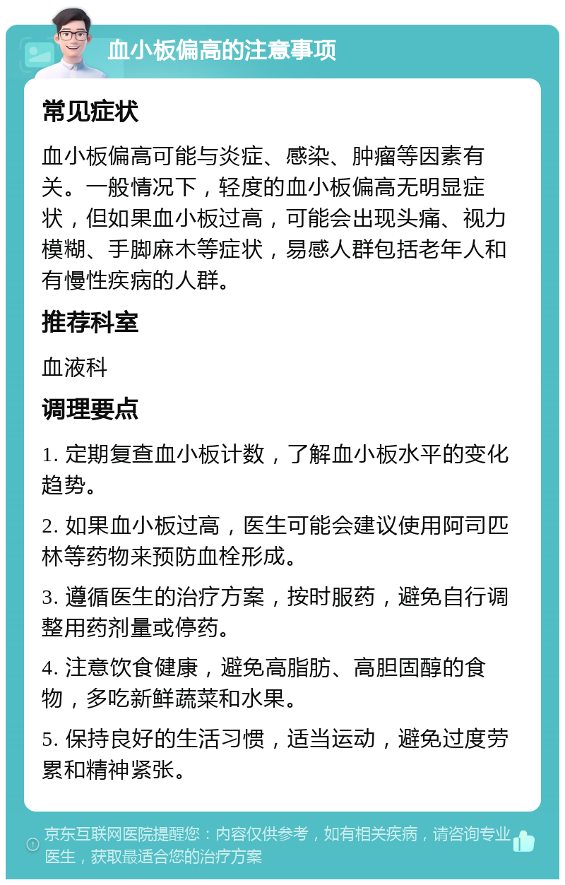 血小板偏高的注意事项 常见症状 血小板偏高可能与炎症、感染、肿瘤等因素有关。一般情况下，轻度的血小板偏高无明显症状，但如果血小板过高，可能会出现头痛、视力模糊、手脚麻木等症状，易感人群包括老年人和有慢性疾病的人群。 推荐科室 血液科 调理要点 1. 定期复查血小板计数，了解血小板水平的变化趋势。 2. 如果血小板过高，医生可能会建议使用阿司匹林等药物来预防血栓形成。 3. 遵循医生的治疗方案，按时服药，避免自行调整用药剂量或停药。 4. 注意饮食健康，避免高脂肪、高胆固醇的食物，多吃新鲜蔬菜和水果。 5. 保持良好的生活习惯，适当运动，避免过度劳累和精神紧张。