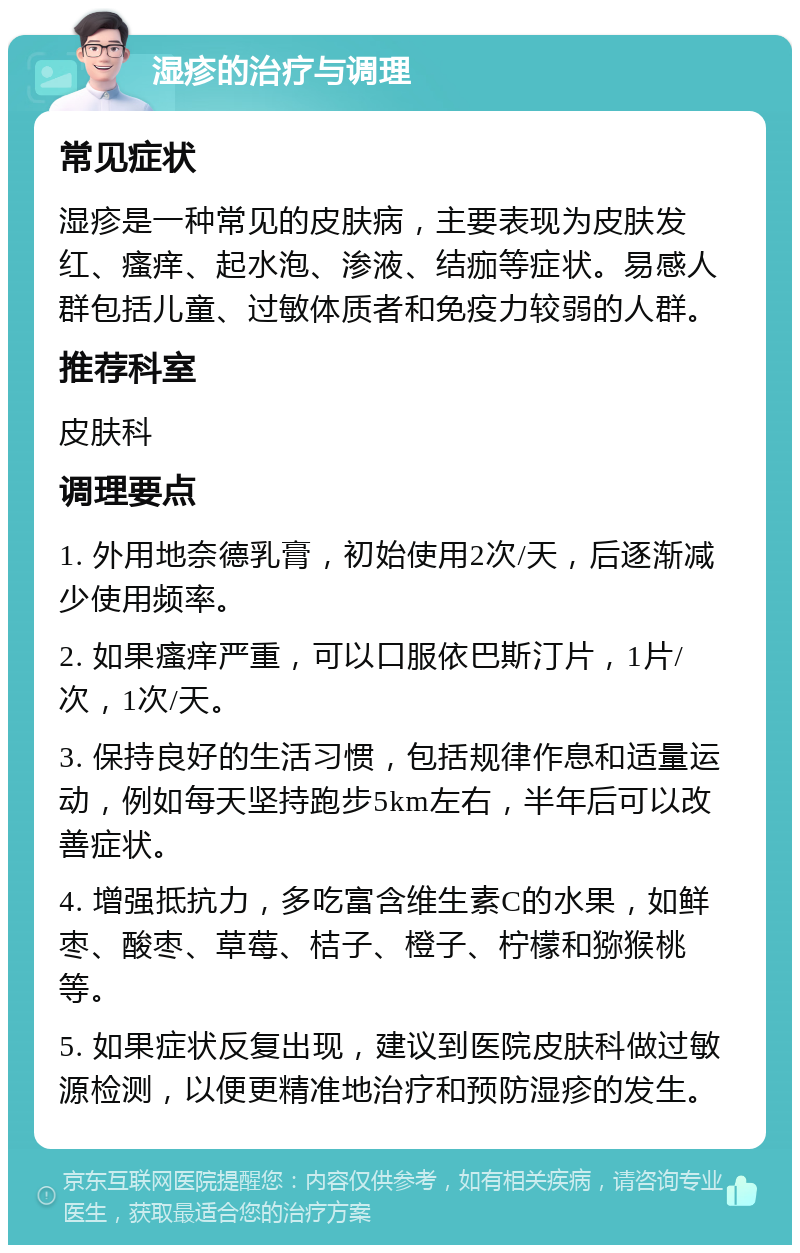 湿疹的治疗与调理 常见症状 湿疹是一种常见的皮肤病，主要表现为皮肤发红、瘙痒、起水泡、渗液、结痂等症状。易感人群包括儿童、过敏体质者和免疫力较弱的人群。 推荐科室 皮肤科 调理要点 1. 外用地奈德乳膏，初始使用2次/天，后逐渐减少使用频率。 2. 如果瘙痒严重，可以口服依巴斯汀片，1片/次，1次/天。 3. 保持良好的生活习惯，包括规律作息和适量运动，例如每天坚持跑步5km左右，半年后可以改善症状。 4. 增强抵抗力，多吃富含维生素C的水果，如鲜枣、酸枣、草莓、桔子、橙子、柠檬和猕猴桃等。 5. 如果症状反复出现，建议到医院皮肤科做过敏源检测，以便更精准地治疗和预防湿疹的发生。