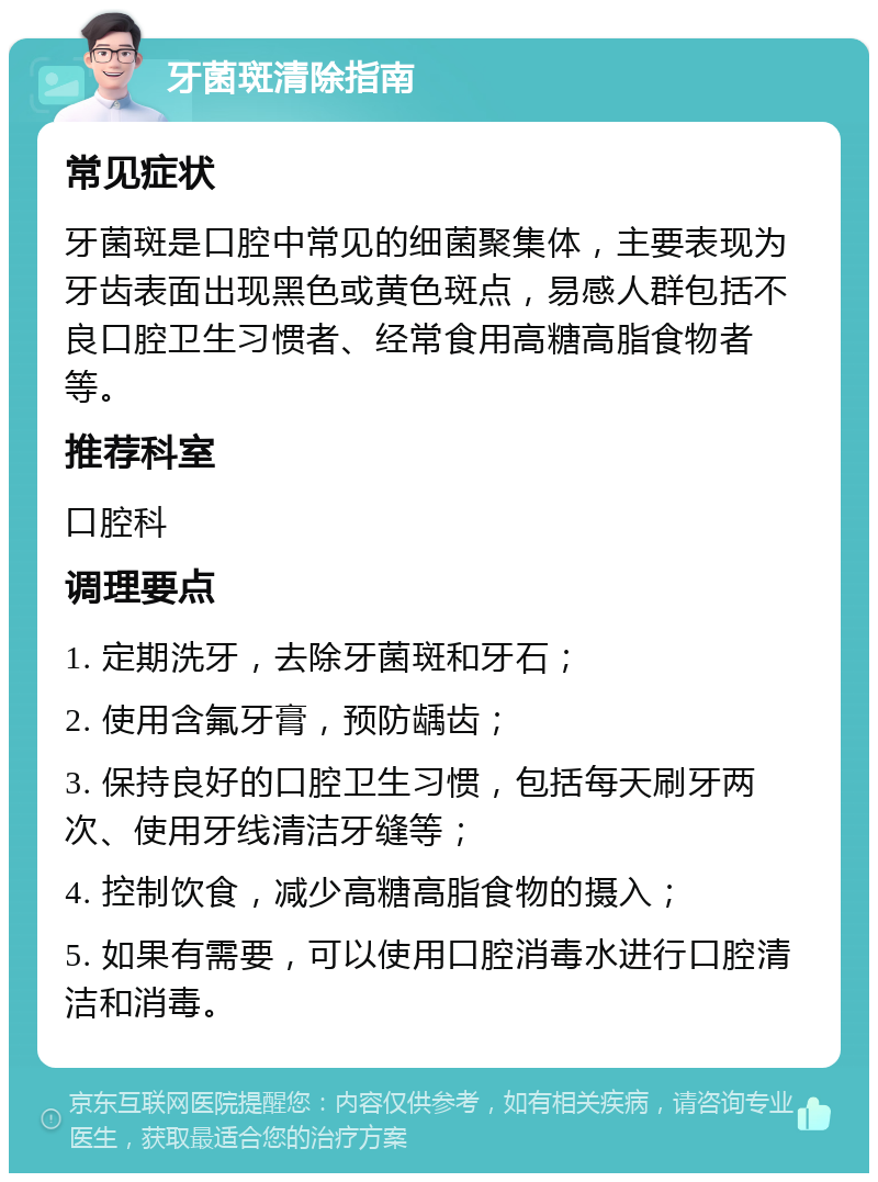 牙菌斑清除指南 常见症状 牙菌斑是口腔中常见的细菌聚集体，主要表现为牙齿表面出现黑色或黄色斑点，易感人群包括不良口腔卫生习惯者、经常食用高糖高脂食物者等。 推荐科室 口腔科 调理要点 1. 定期洗牙，去除牙菌斑和牙石； 2. 使用含氟牙膏，预防龋齿； 3. 保持良好的口腔卫生习惯，包括每天刷牙两次、使用牙线清洁牙缝等； 4. 控制饮食，减少高糖高脂食物的摄入； 5. 如果有需要，可以使用口腔消毒水进行口腔清洁和消毒。