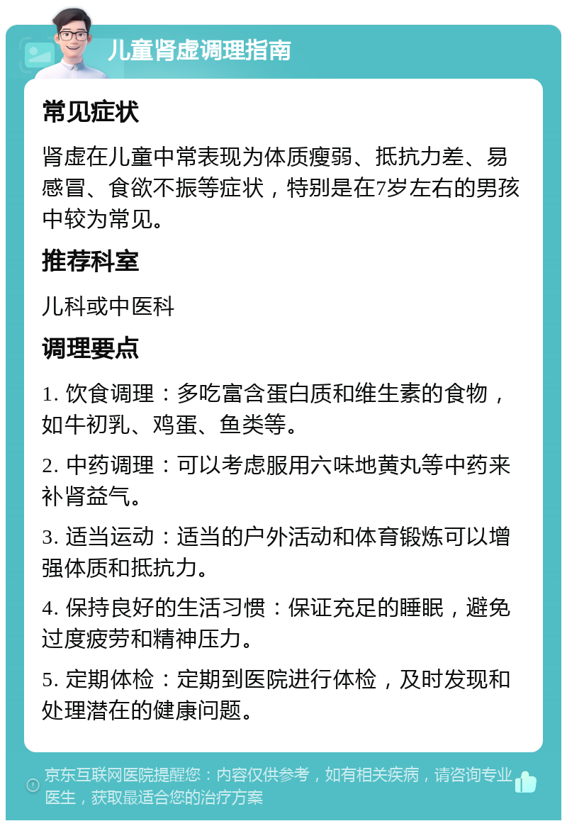 儿童肾虚调理指南 常见症状 肾虚在儿童中常表现为体质瘦弱、抵抗力差、易感冒、食欲不振等症状，特别是在7岁左右的男孩中较为常见。 推荐科室 儿科或中医科 调理要点 1. 饮食调理：多吃富含蛋白质和维生素的食物，如牛初乳、鸡蛋、鱼类等。 2. 中药调理：可以考虑服用六味地黄丸等中药来补肾益气。 3. 适当运动：适当的户外活动和体育锻炼可以增强体质和抵抗力。 4. 保持良好的生活习惯：保证充足的睡眠，避免过度疲劳和精神压力。 5. 定期体检：定期到医院进行体检，及时发现和处理潜在的健康问题。