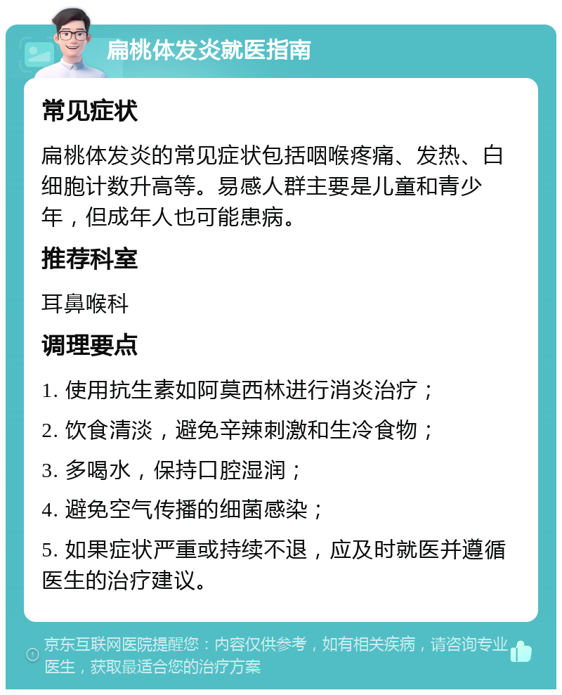 扁桃体发炎就医指南 常见症状 扁桃体发炎的常见症状包括咽喉疼痛、发热、白细胞计数升高等。易感人群主要是儿童和青少年，但成年人也可能患病。 推荐科室 耳鼻喉科 调理要点 1. 使用抗生素如阿莫西林进行消炎治疗； 2. 饮食清淡，避免辛辣刺激和生冷食物； 3. 多喝水，保持口腔湿润； 4. 避免空气传播的细菌感染； 5. 如果症状严重或持续不退，应及时就医并遵循医生的治疗建议。