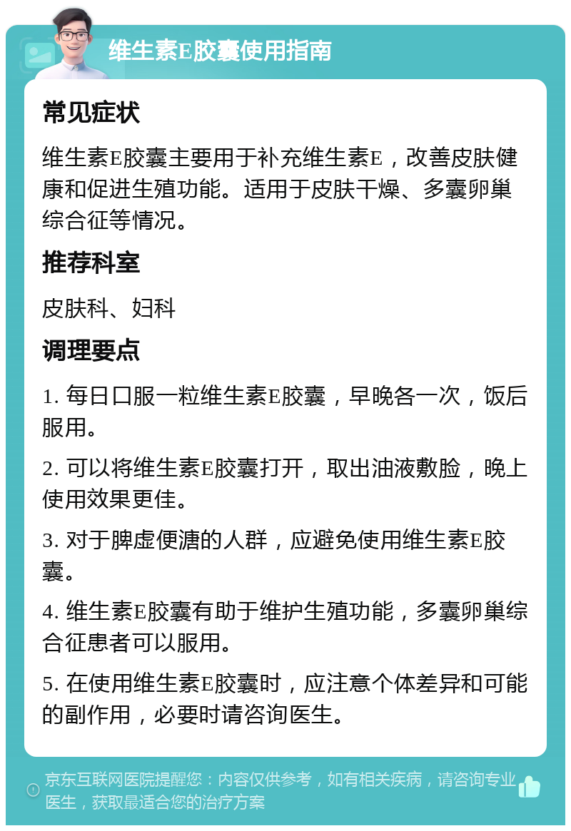 维生素E胶囊使用指南 常见症状 维生素E胶囊主要用于补充维生素E，改善皮肤健康和促进生殖功能。适用于皮肤干燥、多囊卵巢综合征等情况。 推荐科室 皮肤科、妇科 调理要点 1. 每日口服一粒维生素E胶囊，早晚各一次，饭后服用。 2. 可以将维生素E胶囊打开，取出油液敷脸，晚上使用效果更佳。 3. 对于脾虚便溏的人群，应避免使用维生素E胶囊。 4. 维生素E胶囊有助于维护生殖功能，多囊卵巢综合征患者可以服用。 5. 在使用维生素E胶囊时，应注意个体差异和可能的副作用，必要时请咨询医生。