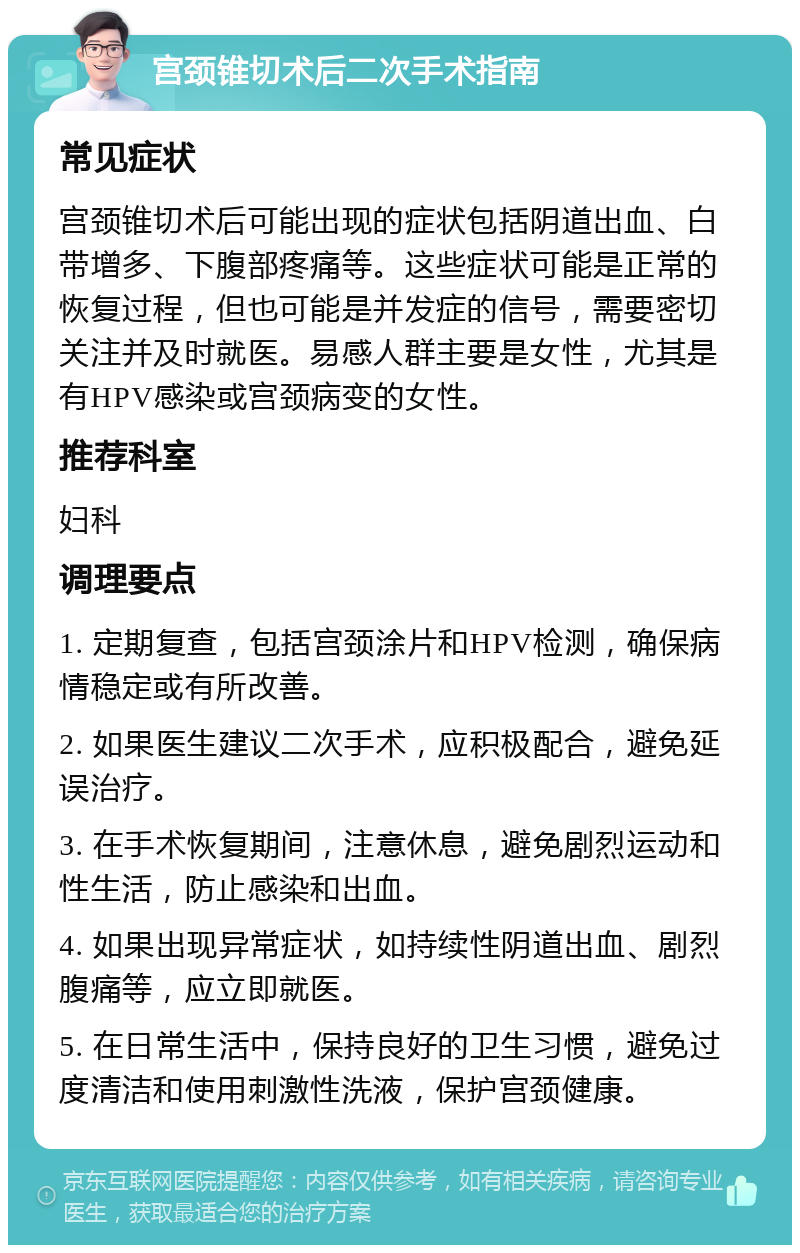 宫颈锥切术后二次手术指南 常见症状 宫颈锥切术后可能出现的症状包括阴道出血、白带增多、下腹部疼痛等。这些症状可能是正常的恢复过程，但也可能是并发症的信号，需要密切关注并及时就医。易感人群主要是女性，尤其是有HPV感染或宫颈病变的女性。 推荐科室 妇科 调理要点 1. 定期复查，包括宫颈涂片和HPV检测，确保病情稳定或有所改善。 2. 如果医生建议二次手术，应积极配合，避免延误治疗。 3. 在手术恢复期间，注意休息，避免剧烈运动和性生活，防止感染和出血。 4. 如果出现异常症状，如持续性阴道出血、剧烈腹痛等，应立即就医。 5. 在日常生活中，保持良好的卫生习惯，避免过度清洁和使用刺激性洗液，保护宫颈健康。