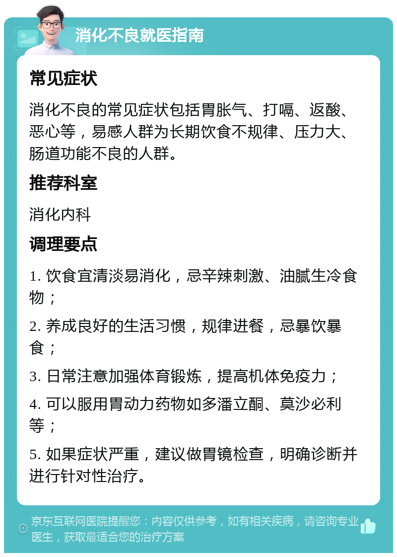 消化不良就医指南 常见症状 消化不良的常见症状包括胃胀气、打嗝、返酸、恶心等，易感人群为长期饮食不规律、压力大、肠道功能不良的人群。 推荐科室 消化内科 调理要点 1. 饮食宜清淡易消化，忌辛辣刺激、油腻生冷食物； 2. 养成良好的生活习惯，规律进餐，忌暴饮暴食； 3. 日常注意加强体育锻炼，提高机体免疫力； 4. 可以服用胃动力药物如多潘立酮、莫沙必利等； 5. 如果症状严重，建议做胃镜检查，明确诊断并进行针对性治疗。