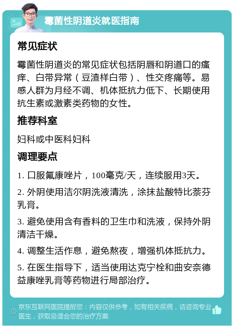 霉菌性阴道炎就医指南 常见症状 霉菌性阴道炎的常见症状包括阴唇和阴道口的瘙痒、白带异常（豆渣样白带）、性交疼痛等。易感人群为月经不调、机体抵抗力低下、长期使用抗生素或激素类药物的女性。 推荐科室 妇科或中医科妇科 调理要点 1. 口服氟康唑片，100毫克/天，连续服用3天。 2. 外阴使用洁尔阴洗液清洗，涂抹盐酸特比萘芬乳膏。 3. 避免使用含有香料的卫生巾和洗液，保持外阴清洁干燥。 4. 调整生活作息，避免熬夜，增强机体抵抗力。 5. 在医生指导下，适当使用达克宁栓和曲安奈德益康唑乳膏等药物进行局部治疗。