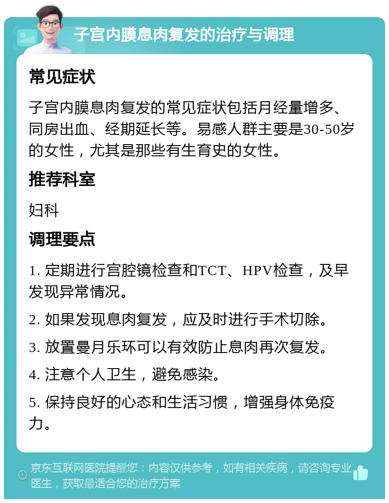 子宫内膜息肉复发的治疗与调理 常见症状 子宫内膜息肉复发的常见症状包括月经量增多、同房出血、经期延长等。易感人群主要是30-50岁的女性，尤其是那些有生育史的女性。 推荐科室 妇科 调理要点 1. 定期进行宫腔镜检查和TCT、HPV检查，及早发现异常情况。 2. 如果发现息肉复发，应及时进行手术切除。 3. 放置曼月乐环可以有效防止息肉再次复发。 4. 注意个人卫生，避免感染。 5. 保持良好的心态和生活习惯，增强身体免疫力。