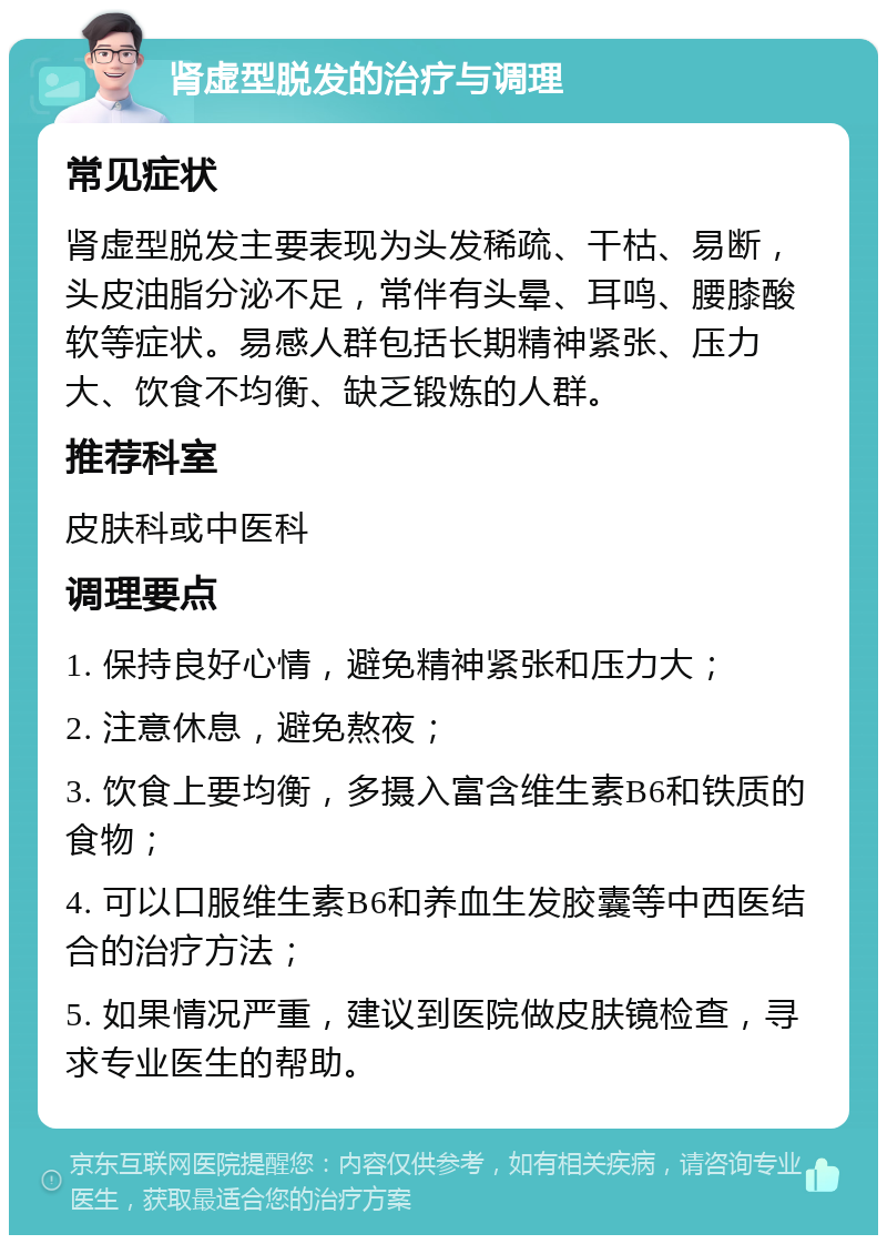 肾虚型脱发的治疗与调理 常见症状 肾虚型脱发主要表现为头发稀疏、干枯、易断，头皮油脂分泌不足，常伴有头晕、耳鸣、腰膝酸软等症状。易感人群包括长期精神紧张、压力大、饮食不均衡、缺乏锻炼的人群。 推荐科室 皮肤科或中医科 调理要点 1. 保持良好心情，避免精神紧张和压力大； 2. 注意休息，避免熬夜； 3. 饮食上要均衡，多摄入富含维生素B6和铁质的食物； 4. 可以口服维生素B6和养血生发胶囊等中西医结合的治疗方法； 5. 如果情况严重，建议到医院做皮肤镜检查，寻求专业医生的帮助。