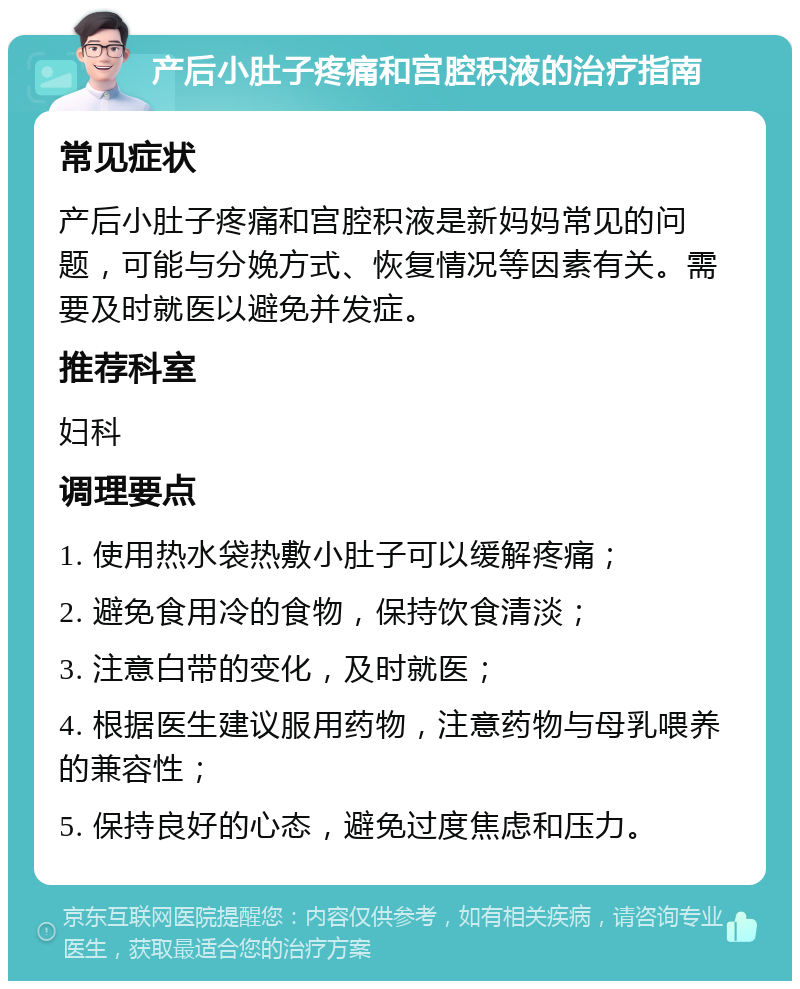 产后小肚子疼痛和宫腔积液的治疗指南 常见症状 产后小肚子疼痛和宫腔积液是新妈妈常见的问题，可能与分娩方式、恢复情况等因素有关。需要及时就医以避免并发症。 推荐科室 妇科 调理要点 1. 使用热水袋热敷小肚子可以缓解疼痛； 2. 避免食用冷的食物，保持饮食清淡； 3. 注意白带的变化，及时就医； 4. 根据医生建议服用药物，注意药物与母乳喂养的兼容性； 5. 保持良好的心态，避免过度焦虑和压力。