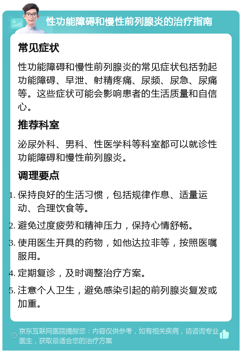 性功能障碍和慢性前列腺炎的治疗指南 常见症状 性功能障碍和慢性前列腺炎的常见症状包括勃起功能障碍、早泄、射精疼痛、尿频、尿急、尿痛等。这些症状可能会影响患者的生活质量和自信心。 推荐科室 泌尿外科、男科、性医学科等科室都可以就诊性功能障碍和慢性前列腺炎。 调理要点 保持良好的生活习惯，包括规律作息、适量运动、合理饮食等。 避免过度疲劳和精神压力，保持心情舒畅。 使用医生开具的药物，如他达拉非等，按照医嘱服用。 定期复诊，及时调整治疗方案。 注意个人卫生，避免感染引起的前列腺炎复发或加重。